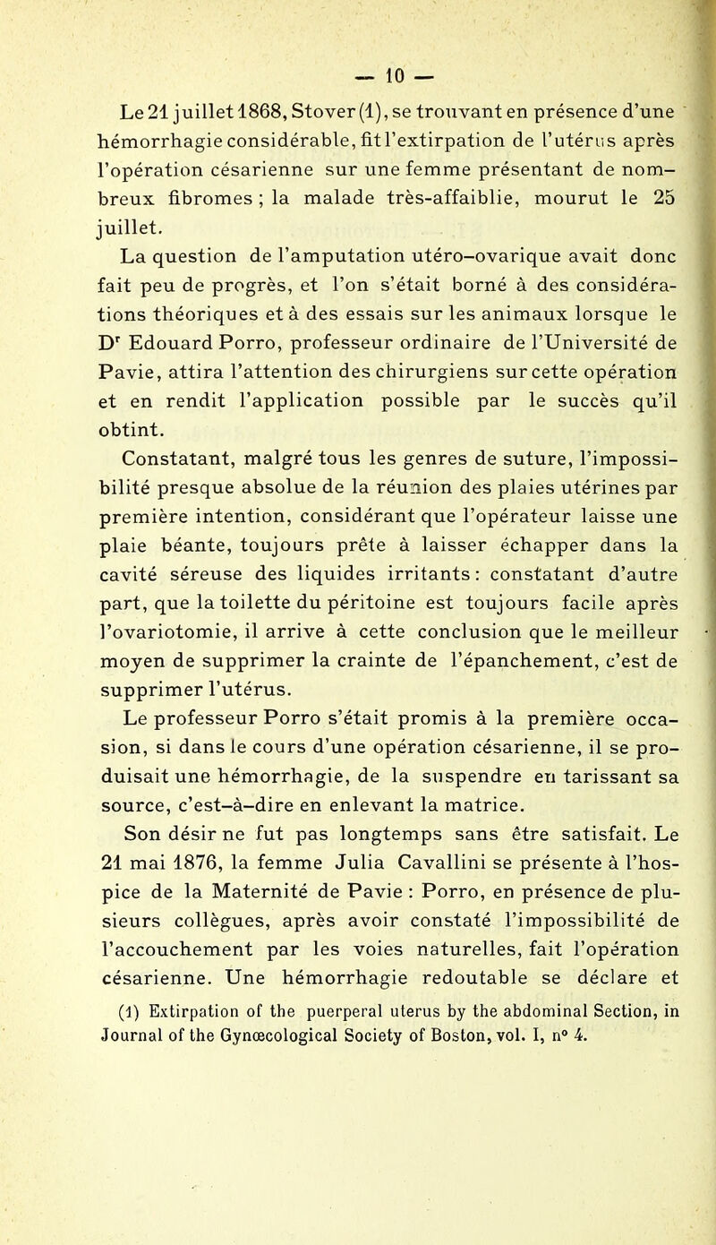 Le 21 juillet 1868, Stover(l), se trouvant en présence d’une hémorrhagie considérable, fit l’extirpation de l’utérus après l’opération césarienne sur une femme présentant de nom- breux fibromes ; la malade très-affaiblie, mourut le 25 juillet. La question de l’amputation utéro-ovarique avait donc fait peu de progrès, et l’on s’était borné à des considéra- tions théoriques et à des essais sur les animaux lorsque le Dr Edouard Porro, professeur ordinaire de l’Université de Pavie, attira l’attention des chirurgiens sur cette opération et en rendit l’application possible par le succès qu’il obtint. Constatant, malgré tous les genres de suture, l’impossi- bilité presque absolue de la réunion des plaies utérines par première intention, considérant que l’opérateur laisse une plaie béante, toujours prête à laisser échapper dans la cavité séreuse des liquides irritants : constatant d’autre part, que la toilette du péritoine est toujours facile après l’ovariotomie, il arrive à cette conclusion que le meilleur moyen de supprimer la crainte de l’épanchement, c’est de supprimer l’utérus. Le professeur Porro s’était promis à la première occa- sion, si dans le cours d’une opération césarienne, il se pro- duisait une hémorrhagie, de la suspendre en tarissant sa source, c’est-à-dire en enlevant la matrice. Son désir ne fut pas longtemps sans être satisfait. Le 21 mai 1876, la femme Julia Cavallini se présente à l’hos- pice de la Maternité de Pavie : Porro, en présence de plu- sieurs collègues, après avoir constaté l’impossibilité de l’accouchement par les voies naturelles, fait l’opération césarienne. Une hémorrhagie redoutable se déclare et (1) Extirpation of the puerpéral utérus by the abdominal Section, in