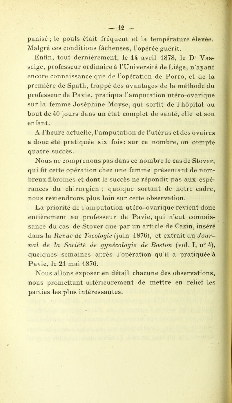 panisé ; le pouls était fréquent et la température élevée. Malgré ces conditions fâcheuses, l’opérée guérit. Enfin, tout dernièrement, le 14 avril 1878, le Dr Vas- seige, professeur ordinaire à l’Université de Liège, n’ayant encore connaissance que de l’opération de Porro, et de la première de Spath, frappé des avantages de la méthode du professeur de Pavie, pratiqua l’amputation utéro-ovarique sur la femme Joséphine Moyse, qui sortit de l’hôpital au bout de 40 jours dans un état complet de santé, elle et son enfant. A l’heure actuelle, l’amputation de l’utérus et des ovaires a donc été pratiquée six fois; sur ce nombre, on compte quatre succès. Nous ne comprenons pas dans ce nombre le cas de Stover, qui fit cette opération chez une femme présentant de nom- breux fibromes et dont le succès ne répondit pas aux espé- rances du chirurgien ; quoique sortant de notre cadre, nous reviendrons plus loin sur cette observation. La priorité de l’amputation utéro-ovarique revient donc entièrement au professeur de Pavie, qui n’eut connais- sance du cas de Stover que par un arti cle de Cazin, inséré dans la Revue de Tocologie (juin 1876), et extrait du Jour- nal de la Société de gynécologie de Boston (vol. I, n° 4), quelques semaines après l’opération qu’il a pratiquée à Pavie, le 21 mai 1876. Nous allons exposer en détail chacune des observations, nous promettant ultérieurement de mettre en relief les parties les plus intéressantes.