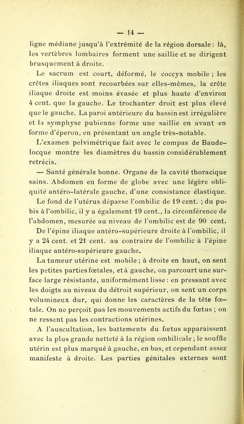 ligne médiane jusqu’à l’extrémité de la région dorsale : là, les vertèbres lombaires forment une saillie et se dirigent brusquement à droite. Le sacrum est court, déformé, le coccyx mobile ; les crêtes iliaques sont recourbées sur elles-mêmes, la crête iliaque droite est moins évasée et plus haute d’environ 4 cent, que la gauche. Le trochanter droit est plus élevé que le gauche. La paroi antérieure du bassin est irrégulière et la symphyse pubienne forme une saillie en avant en forme d’éperon, en présentant un angle très-notable. L’examen pelvimétrique fait avec le compas de Baude- locque montre les diamètres du bassin considérablement rétrécis. — Santé générale bonne. Organe de la cavité thoracique sains. Abdomen en forme de globe avec une légère obli- quité antéro-latérale gauche, d’une consistance élastique. Le fond de l’utérus dépasse l’ombilic de 19 cent. ; du pu- bis à l’ombilic, il y a également 19 cent., la circonférence de l’abdomen, mesurée au niveau de l’ombilic est de 90 cent. De l’épine iliaque antéro-supérieure droite à l’ombilic, il y a 24 cent, et 21 cent, au contraire de l’ombilic à l’épine iliaque antéro-supérieure gauche. La tumeur utérine est mobile ; à droite en haut, on sent les petites parties fœtales, et à gauche, on parcourt une sur- face large résistante, uniformément lisse : en pressant avec les doigts au niveau du détroit supérieur, on sent un corps volumineux dur, qui donne les caractères de la tête fœ- tale. On ne perçoit pas les mouvements actifs du fœtus ; on ne ressent pas les contractions utérines. A l’auscultation, les battements du fœtus apparaissent avec la plus grande netteté à la région ombilicale ; le souffle utérin est plus marqué à gauche, en bas. et cependant assez manifeste à droite. Les parties génitales externes sont