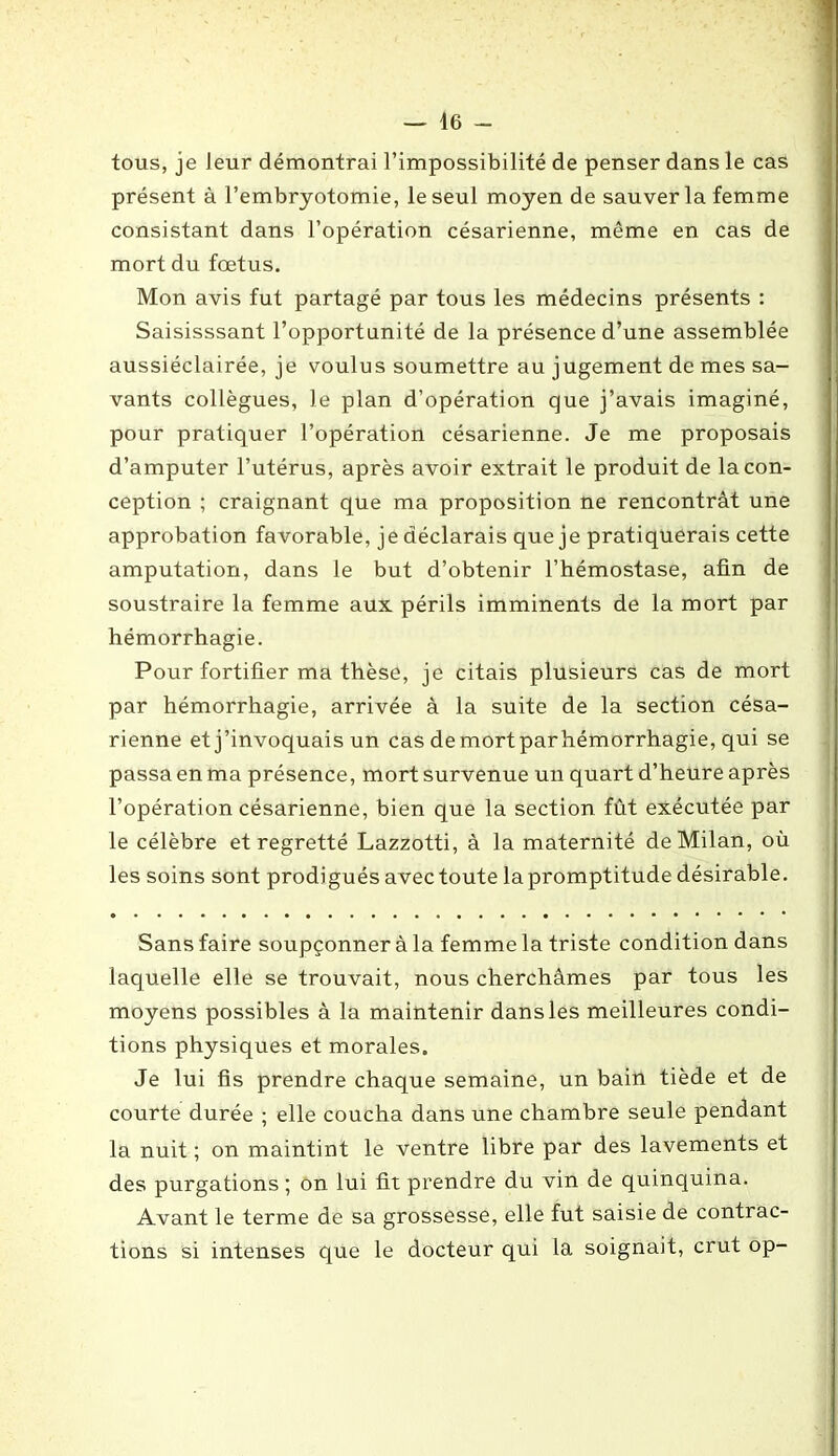 tous, je leur démontrai l’impossibilité de penser dans le cas présent à l’embryotomie, le seul moyen de sauver la femme consistant dans l’opération césarienne, même en cas de mort du fœtus. Mon avis fut partagé par tous les médecins présents : Saisisssant l’opportunité de la présence d’une assemblée aussiéclairée, je voulus soumettre au jugement de mes sa- vants collègues, le plan d’opération que j’avais imaginé, pour pratiquer l’opération césarienne. Je me proposais d’amputer l’utérus, après avoir extrait le produit de la con- ception ; craignant que ma proposition ne rencontrât une approbation favorable, je déclarais que je pratiquerais cette amputation, dans le but d’obtenir l’hémostase, afin de soustraire la femme aux périls imminents de la mort par hémorrhagie. Pour fortifier ma thèse, je citais plusieurs cas de mort par hémorrhagie, arrivée à la suite de la section césa- rienne et j’invoquais un cas de mort par hémorrhagie, qui se passa en ma présence, mort survenue un quart d’heure après l’opération césarienne, bien que la section fût exécutée par le célèbre et regretté Lazzotti, à la maternité de Milan, où les soins sont prodigués avec toute la promptitude désirable. Sans faire soupçonner à la femme la triste condition dans laquelle elle se trouvait, nous cherchâmes par tous les moyens possibles à la maintenir dans les meilleures condi- tions physiques et morales. Je lui fis prendre chaque semaine, un bain tiède et de courte durée ; elle coucha dans une chambre seule pendant la nuit ; on maintint le ventre libre par des lavements et des purgations ; on lui fit prendre du vin de quinquina. Avant le terme de sa grossesse, elle fut saisie de contrac- tions si intenses que le docteur qui la soignait, crut op-