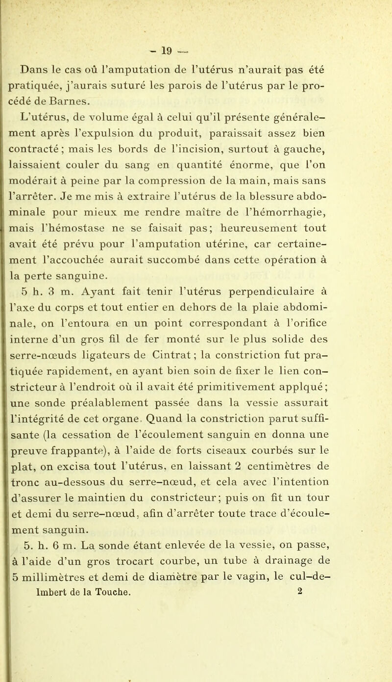 Dans le cas où l’amputation de l’utérus n’aurait pas été pratiquée, j’aurais suturé les parois de l’utérus par le pro- cédé de Barnes. L’utérus, de volume égal à celui qu’il présente générale- ment après l’expulsion du produit, paraissait assez bien contracté ; mais les bords de l’incision, surtout à gauche, laissaient couler du sang en quantité énorme, que l’on modérait à peine par la compression de la main, mais sans l’arrêter. Je me mis à extraire l’utérus de la blessure abdo- minale pour mieux me rendre maître de l’hémorrhagie, mais l’hémostase ne se faisait pas; heureusement tout avait été prévu pour l’amputation utérine, car certaine- ment l’accouchée aurait succombé dans cette opération à la perte sanguine. 5 h. 3 m. Ayant fait tenir l’utérus perpendiculaire à l’axe du corps et tout entier en dehors de la plaie abdomi- nale, on l’entoura en un point correspondant à l’orifice interne d’un gros fil de fer monté sur le plus solide des serre-nœuds ligateurs de Cintrât ; la constriction fut pra- tiquée rapidement, en ayant bien soin de fixer le lien con- stricteur à l’endroit où il avait été primitivement applqué; une sonde préalablement passée dans la vessie assurait l’intégrité de cet organe. Quand la constriction parut suffi- sante (la cessation de l’écoulement sanguin en donna une preuve frappante), à l’aide de forts ciseaux courbés sur le plat, on excisa tout l’utérus, en laissant 2 centimètres de tronc au-dessous du serre-nœud, et cela avec l’intention d’assurer le maintien du constricteur; puis on fit un tour et demi du serre-nœud, afin d’arrêter toute trace d’écoule- ment sanguin. 5. h. 6 m. La sonde étant enlevée de la vessie, on passe, à l’aide d’un gros trocart courbe, un tube à drainage de 5 millimètres et demi de diamètre par le vagin, le cul-de- Imbert de la Touche. 2