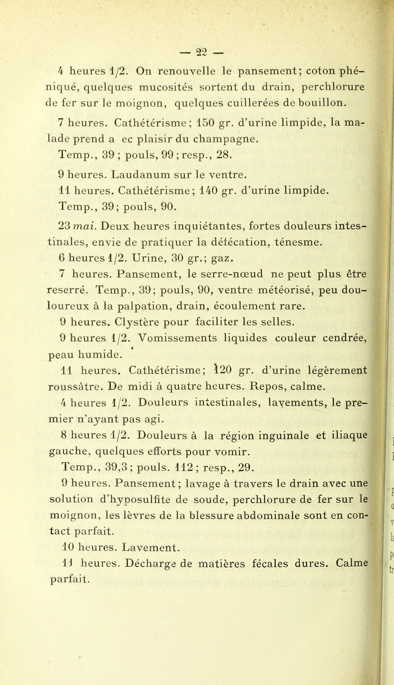 4 heures 1/2. On renouvelle le pansement; coton phé- niqué, quelques mucosités sortent du drain, perchlorure de fer sur le moignon, quelques cuillerées de bouillon. 7 heures. Cathétérisme; 150 gr. d’urine limpide, la ma- lade prend a ec plaisir du champagne. Temp., 39 ; pouls, 99 ; resp., 28. 9 heures. Laudanum sur le ventre. 11 heures. Cathétérisme; 140 gr. d’urine limpide. Temp., 39; pouls, 90. 23 mai. Deux heures inquiétantes, fortes douleurs intes- tinales, envie de pratiquer la défécation, ténesme. 6 heures 1/2. Urine, 30 gr.; gaz. 7 heures. Pansement, le serre-nœud ne peut plus être reserré. Temp., 39; pouls, 90, ventre météorisé, peu dou- loureux à la palpation, drain, écoulement rare. 9 heures. Clystère pour faciliter les selles. 9 heures 1/2. Vomissements liquides couleur cendrée, peau humide. 11 heures. Cathétérisme; 120 gr. d’urine légèrement roussàtre. De midi à quatre heures. Repos, calme. 4 heures 1/2. Douleurs intestinales, lavements, le pre- mier n’ayant pas agi. 8 heures 1/2. Douleurs à la région inguinale et iliaque gauche, quelques efforts pour vomir. Temp., 39,3 ; pouls. 112 ; resp., 29. 9 heures. Pansement; lavage à travers le drain avec une solution d’hyposulfite de soude, perchlorure de fer sur le moignon, les lèvres de la blessure abdominale sont en con- tact parfait. 10 heures. Lavement. LJ heures. Décharge de matières fécales dures. Calme parfait.