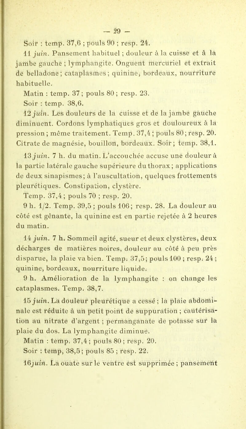 Soir : temp. 37,6 ; pouls 90 ; resp. 24. 41 juin. Pansement habituel ; douleur à la cuisse et à la jambe gauche ; lymphangite. Onguent mercuriel et extrait de belladone; cataplasmes; quinine, bordeaux, nourriture habituelle. Matin : temp. 37 ; pouls 80 ; resp. 23. Soir : temp. 38,6. 12 juin. Les douleurs de la cuisse et de la jambe gauche diminuent. Cordons lymphatiques gros et douloureux à la pression ; même traitement. Temp. 37,4 ; pouls 80; resp. 20. Citrate de magnésie, bouillon, bordeaux. Soir; temp. 38,1. 13 juin. 7 h. du matin. L’accouchée accuse une douleur à la partie latérale gauche supérieure du thorax; applications de deux sinapismes; à l’auscultation, quelques frottements pleurétiques. Constipation, clystère. Temp. 37,4; pouls 70 ; resp. 20. 9 h. 1/2. Temp. 39,5 ; pouls 106; resp. 28. La douleur au côté est gênante, la quinine est en partie rejetée à 2 heures du matin. 14 juin. 7 h. Sommeil agité, sueur et deux clystères, deux décharges de matières noires, douleur au côté à peu près disparue, la plaie vabien. Temp. 37,5; pouls 100 ; resp. 24 ; quinine, bordeaux, nourriture liquide. 9 h. Amélioration de la lymphangite : on change les cataplasmes. Temp. 38,7. 15 juin. La douleur pleurétique a cessé ; la plaie abdomi- nale est réduite à un petit point de suppuration ; cautérisa- tion au nitrate d’argent ; permanganate de potasse sur la plaie du dos. La lymphangite diminue. Matin : temp. 37,4 ; pouls 80 ; resp. 20. Soir : temp, 38,5; pouls 85 ; resp. 22. lQjuin. La ouate sur le ventre est supprimée; pansement