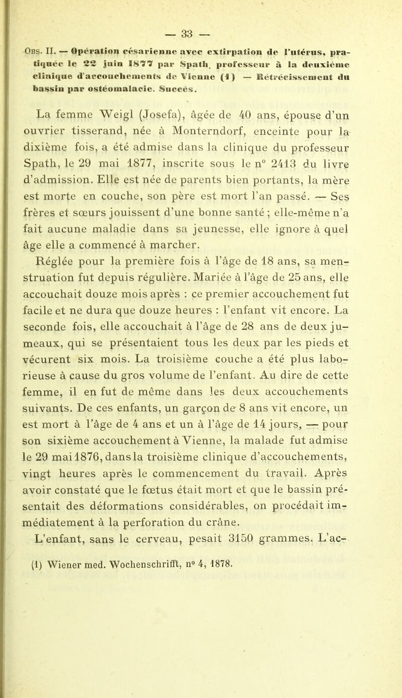 Obs- II. — Opération césarienne avec extirpation de l’utérus, pra- tiquée le S2 juin 1877 par Spath, professeur à la deuxième clinique d'accouchements de Vienne (I ) — Rétrécissement du bassin par ostéomalacie. Succès. La femme Weigl (Josefa), âgée de 40 ans, épouse d’un ouvrier tisserand, née à Monterndorf, enceinte pour la dixième fois, a été admise dans la clinique du professeur Spath, le 29 mai 1877, inscrite sous le n° 2413 du livre d’admission. Elle est née de parents bien portants, la mère est morte en couche, son père est mort l’an passé. — Ses frères et sœurs jouissent d’une bonne santé; elle-même n’a fait aucune maladie dans sa jeunesse, elle ignore à quel âge elle a commencé à marcher. Réglée pour la première fois à l’âge de 18 ans, sa men- struation fut depuis régulière. Mariée à l’âge de 25 ans, elle accouchait douze mois après : ce premier accouchement fut facile et ne dura que douze heures : l’enfant vit encore. La seconde fois, elle accouchait à l’âge de 28 ans de deux ju- meaux, qui se présentaient tous les deux par les pieds et vécurent six mois. La troisième couche a été plus labo- rieuse à cause du gros volume de l’enfant. Au dire de cette femme, il en fut de même dans les deux accouchements suivants. De ces enfants, un garçon de 8 ans vit encore, un est mort à l’âge de 4 ans et un à l’âge de 14 jours, — pour son sixième accouchement à Vienne, la malade fut admise le 29 mai 1876, dans la troisième clinique d’accouchements, vingt heures après le commencement du travail. Après avoir constaté que le fœtus était mort et que le bassin pré* sentait des déformations considérables, on procédait im- médiatement à la perforation du crâne. L’enfant, sans le cerveau, pesait 3150 grammes. L’ac- (1) Wiener med. Wochenschrifft, n° 4, 1878.