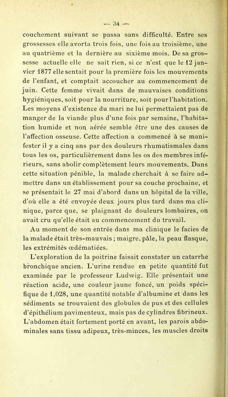 couchement suivant se passa sans difficulté. Entre ses grossesses elle avorta trois fois, une fois au troisième, une au quatrième et la dernière au sixième mois. De sa gros- sesse actuelle elle ne sait rien, si ce n’est que le 12 jan- vier 1877 elle sentait pour la première fois les mouvements de l’enfant, et comptait accoucher au commencement de juin. Cette femme vivait dans de mauvaises conditions hygiéniques, soit pour la nourriture, soit pour l’habitation. Les moyens d’existence du mari ne lui permettaient pas de manger de la viande plus d’une fois par semaine, l’habita- tion humide et nop aérée semble être une des causes de l’affection osseuse. Cette affection a commencé à se mani- fester il y a cinq ans par des douleurs rhumatismales dans tous les os, particulièrement dans les os des membres infé- rieurs, sans abolir complètement leurs mouvements. Dans cette situation pénible, la malade cherchait à se faire ad- mettre dans un établissement pour sa couche prochaine, et se présentait le 27 mai d’abord dans un hôpital de la ville, d’où elle a été envoyée deux jours plus tard dans ma cli- nique, parce que, se plaignant de douleurs lombaires, on avait cru qu’elle était au commencement du travail. Au moment de son entrée dans ma clinique le faciès de la malade était très-mauvais ; maigre, pâle, la peau flasque, les extrémités œdématiées. L’exploration de la poitrine faisait constater un catarrhe bronchique ancien. L’urine rendue en petite quantité fut examinée par le professeur Ludwig. Elle présentait une réaction acide, une couleur jaune foncé, un poids spéci- fique de 1,028, une quantité notable d’albumine et dans les sédiments se trouvaient des globules de pus et des cellules d’épithélium pavimenteux, mais pas de cylindres fibrineux. L’abdomen était fortement porté en avant, les parois abdo- minales sans tissu adipeux, très-minces, les muscles droits