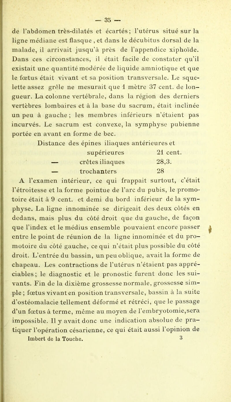 de l’abdomen très-dilatés et écartés; l’utérus situé sur la ligne médiane est flasque , et dans le décubitus dorsal de la malade, il arrivait jusqu’à près de l’appendice xiphoïde. Dans ces circonstances, il était facile de constater qu’il existait une quantité modérée de liquide amniotique et que le fœtus était vivant et sa position transversale. Le sque- lette assez grêle ne mesurait que 1 mètre 37 cent, de lon- gueur. La colonne vertébrale, dans la région des derniers vertèbres lombaires et à la base du sacrum, était inclinée un peu à gauche ; les membres inférieurs n’étaient pas incurvés. Le sacrum est convexe, la symphyse pubienne portée en avant en forme de bec. Distance des épines iliaques antérieures et supérieures 21 cent. — crêtes iliaques 28,3. — trochanters 28 A l’examen intérieur, ce qui frappait surtout, c’était l’étroitesse et la forme pointue de l’arc du pubis, le promo- toire était à 9 cent, et demi du bord inférieur de la sym- physe. La ligne innommée se dirigeait des deux côtés en dedans, mais plus du côté droit que du gauche, de façon que l’index et le médius ensemble pouvaient encore passer entre le point de réunion de la ligne innominée et du pro- motoire du côté gauche, ce qui n’était plus possible du côté droit. L’entrée du bassin, un peu oblique, avait la forme de chapeau. Les contractions de l’utérus n’étaient pas appré- ciables ; le diagnostic et le pronostic furent donc les sui- vants. Fin de la dixième grossesse normale, grossesse sim- ple; fœtus vivant en position transversale, bassin à la suite d’ostéomalacie tellement déformé et rétréci, que le passage d’un fœtus à terme, même au moyen de l’embryotomie,sera impossible. Il y avait donc une indication absolue de pra- tiquer l’opération césarienne, ce qui était aussi l’opinion de Imbert de la Touche. 3