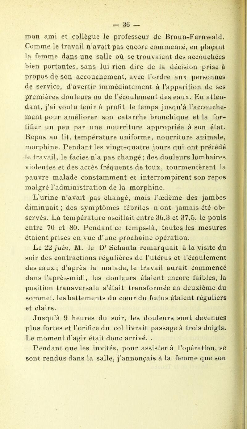 mon ami et collègue le professeur de Braun-Fernwald. Comme le travail n’avait pas encore commencé, en plaçant la femme dans une salle où se trouvaient des accouchées bien portantes, sans lui rien dire de la décision prise à propos de son accouchement, avec l’ordre aux personnes de service, d’avertir immédiatement à l’apparition de ses premières douleurs ou de l’écoulement des eaux. En atten- dant, j’ai voulu tenir à profit le temps jusqu’à l’accouche- ment pour améliorer son catarrhe bronchique et la for- tifier un peu par une nourriture appropriée à son état. Repos au lit, température uniforme, nourriture animale, morphine. Pendant les vingt-quatre jours qui ont précédé le travail, le faciès n’a pas changé; des douleurs lombaires violentes et des accès fréquents de toux, tourmentèrent la pauvre malade constamment et interrompirent son repos malgré l’administration de la morphine. L’urine n’avait pas changé, mais l’œdème des jambes diminuait; des symptômes fébriles n’ont jamais été ob- servés. La température oscillait entre 36,3 et 37,5, le pouls entre 70 et 80. Pendant ce temps-là, toutes les mesures étaient prises en vue d’une prochaine opération. Le 22 juin, M. le Dr Schanta remarquait à la visite du soir des contractions régulières de l’utérus et l’écoulement des eaux; d’après la malade, le travail aurait commencé dans l’après-midi, les douleurs étaient encore faibles, la position transversale s’était transformée en deuxième du sommet, les battements du cœur du fœtus étaient réguliers et clairs. Jusqu’à 9 heures du soir, les douleurs sont devenues plus fortes et l’orifice du col livrait passage à trois doigts. Le moment d’agir était donc arrivé. . Pendant que les invités, pour assister à l’opération, se sont rendus dans la salle, j’annonçais à la femme que son