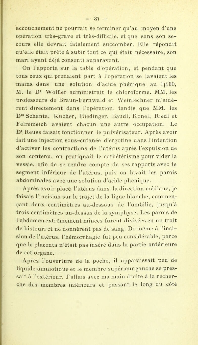 accouchement ne pourrait se terminer qu’au moyen d’une opération très-grave et très-difhcile, et que sans son se- cours elle devrait fatalement succomber. Elle répondit qu’elle était prête à subir tout ce qui était nécessaire, son mari ayant déjà consenti auparavant. On l’apporta sur la table d’opération, et pendant que tous ceux qui prenaient part à l’opération se lavaient les mains dans une solution d’acide phénique au ljlOO, M. le Dr Wolfler administrait le chloroforme. MM. les professeurs de Braun-Fernwald et Weinlechner m’aidè- rent directement dans l’opération, tandis que MM. les Dr‘ Schanta, Kucher, Riedinger, Baudl, Konel, Riedl et Felremeich avaient chacun une autre occupation. Le Dr Reuss faisait fonctionner le pulvérisateur. Après avoir fait une injection sous-cutanée d’ergotine dans l’intention d’activer les contractions de l’utérus après l’expulsion de son contenu, on pratiquait le cathétérisme pour vider la vessie, afin de se rendre compte de ses rapports avec le segment inférieur de l’utérus, puis on lavait les parois abdominales avec une solution d’acide phénique. Après avoir placé l’utérus dans la direction médiane, je faisais l’incision sur le trajet de la ligne blanche, commen- çant deux centimètres au-dessous de l’ombilic, jusqu’à trois centimètres au-dessus de la symphyse. Les parois de l’abdomen extrêmement minces furent divisées en un trait de bistouri et ne donnèrent pas de sang. De même à l’inci- sion de l’utérus, l’hémorrhagie fut peu considérable, parce que le placenta n’était pas inséré dans la partie antérieure de cet organe. Après l’ouverture de la poche, il apparaissait peu de liquide amniotique et le membre supérieur gauche se pres- sait à l’extérieur. J’allais avec ma main droite à la recher- che des membres inférieurs et passant le long du côté