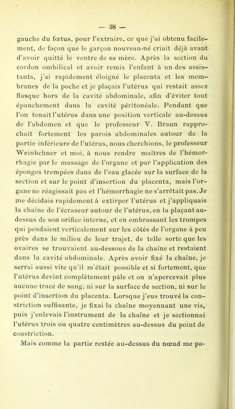 gauche du fœtus, pour l’extraire, ce que j’ai obtenu facile- ment, de façon que le garçon nouveau-né criait déjà avant d’avoir quitté le ventre de sa mère. Après la section du cordon ombilical et avoir remis l’enfant à un des assis- tants, j’ai rapidement éloigné le placenta et les mem- branes de la poche et je plaçais l’utérus qui restait assez flasque hors de la cavité abdominale, afin d’éviter tout épanchement dans la cavité péritonéale. Pendant que l’on tenait l’utérus dans une position verticale au-dessus de l’abdomen et que le professeur V. Braun rappro- chait fortement les parois abdominales autour de la partie inférieure de l’utérus, nous cherchions, le professeur Weinbchner et moi, à nous rendre maîtres de l’hémor- rhagie par le massage de l’organe et par l’application des éponges trempées dans de l’eau glacée sur la surface de la section et sur le point d’insertion du placenta, mais l’or- gane ne réagissait pas et l’hémorrhagie ne s’arrêtait pas. Je me décidais rapidement à extirper l’utérus et j’appliquais la chaîne de l’écraseur autour de l’utérus, en la plaçant au- dessus de son orifice interne, et en embrassant les trompes qui pendaient verticalement sur les côtés de l’organe à peu près dans le milieu de leur trajet, de telle sorte que les ovaires se trouvaient au-dessous de la chaîne et restaient dans la cavité abdominale. Après avoir fixé la chaîne, je serrai aussi vite qu’il m’était possible et si fortement, que l’utérus devint complètement pâle et on n’apercevait plus aucune trace de sang, ni sur la surface de section, ni sur le point d’insertion du placenta. Lorsque j’eus trouvé la con- striction suffisante, je fixai la chaîne moyennant une vis, puis j’enlevais l’instrument de la chaîne et je sectionnai l’utérus trois ou quatre centimètres au-dessus du point de constriction. Mais comme la partie restée au-dessus du nœud me pa-