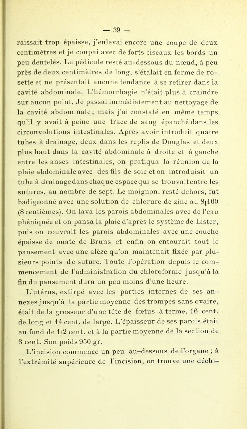 raissait trop épaisse, j’enlevai encore une coupe de deux centimètres et je coupai avec de forts ciseaux les bords un peu dentelés. Le pédicule resté au-dessous du nœud, à peu près de deux centimètres de long, s’étalait en forme de ro- sette et ne présentait aucune tendance à se retirer dans la cavité abdominale. L’hémorrhagie n’était plus à craindre sur aucun point. Je passai immédiatement au nettoyage de la cavité abdominale; mais j’ai constaté en même temps qu’il y avait à peine une trace de sang épanché dans les circonvolutions intestinales. Après avoir introduit quatre tubes à drainage, deux dans les replis de Douglas et deux plus haut dans la cavité abdominale à droite et à gauche entre les anses intestinales, on pratiqua la réunion de la plaie abdominale avec des fils de soie et on introduisit un tube à drainagedanschaque espacequi se trouvaitentre les sutures, au nombre de sept. Le moignon, resté dehors, fut badigeonné avec une solution de chlorure de zinc au 8jl00 (8 centièmes). On lava les parois abdominales avec de l’eau phéniquée et on pansa la plaie d’après le système de Lister, puis on couvrait les parois abdominales avec une couche épaisse de ouate de Bruns et enfin on entourait tout le pansement avec une alèze qu’on maintenait fixée par plu- sieurs points de suture. Toute l’opération depuis le com- mencement de l’administration du chloroforme jusqu’à la fin du pansement dura un peu moins d’une heure. L’utérus, extirpé avec les parties internes de ses an- nexes jusqu’à la partie moyenne des trompes sans ovaire, était de la grosseur d’une tête de fœtus à terme, 16 cent, de long et 14 cent, de large. L’épaisseur de ses parois était au fond de 1/2 cent, et à la partie moyenne de la section de 3 cent. Son poids 950 gr. L’incision commence un peu au-dessous de l’organe ; à l’extrémité supérieure de l’incision, on trouve une déchi—