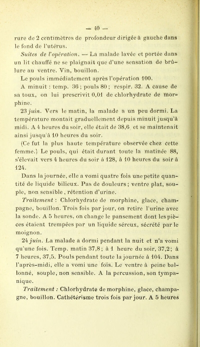 rure de 2 centimètres de profondeur dirigée à gauche dans le fond de l’utérus. Suites de l'opération. — La malade lavée et portée dans un lit chauffé ne se plaignait que d’une sensation de brû- lure au ventre. Vin, bouillon. Le pouls immédiatement après l’opération 100. A minuit : temp. 36 ; pouls 80 ; respir. 32. A cause de sa toux, on lui prescrivit 0,01 de chlorhydrate de mor- phine. 23 juin. Vers le matin, la malade a un peu dormi. La température montait graduellement depuis minuit jusqu’à midi. A 4 heures du soir, elle était de 38,6 et se maintenait ainsi jusqu à 10 heures du soir. (Ce fut la plus haute température observée chez cette femme.') Le pouls, qui était durant toute la matinée 88, s’élevait vers 4 heures du soir à 128, à 10 heures du soir à 124. Dans la journée, elle a vomi quatre fois une petite quan- tité de liquide bilieux. Pas de douleurs ; ventre plat, sou- ple, non sensible , rétention d’urine. Traitement : Chlorhydrate de morphine, glace, cham- pagne, bouillon. Trois fois par jour, on retire T'urine avec la sonde. A 5 heures, on change le pansement dont les piè- ces étaient trempées par un liquide séreux, sécrété par le moignon. 24 juin. La malade a dormi pendant la nuit et n’a vomi qu’une fois. Temp. matin 37,8; à 1 heure du soir, 37,2; à 7 heures, 37,5. Pouls pendant toute la journée à 104. Dans l’après-midi, elle a vomi une fois. Le ventre à peine bal- lonné, souple, non sensible. A la percussion, son tympa- nique. Traitement : Chlorhydrate de morphine, glace, champa- gne, bouillon. Cathétérisme trois fois par jour. A 5 heures