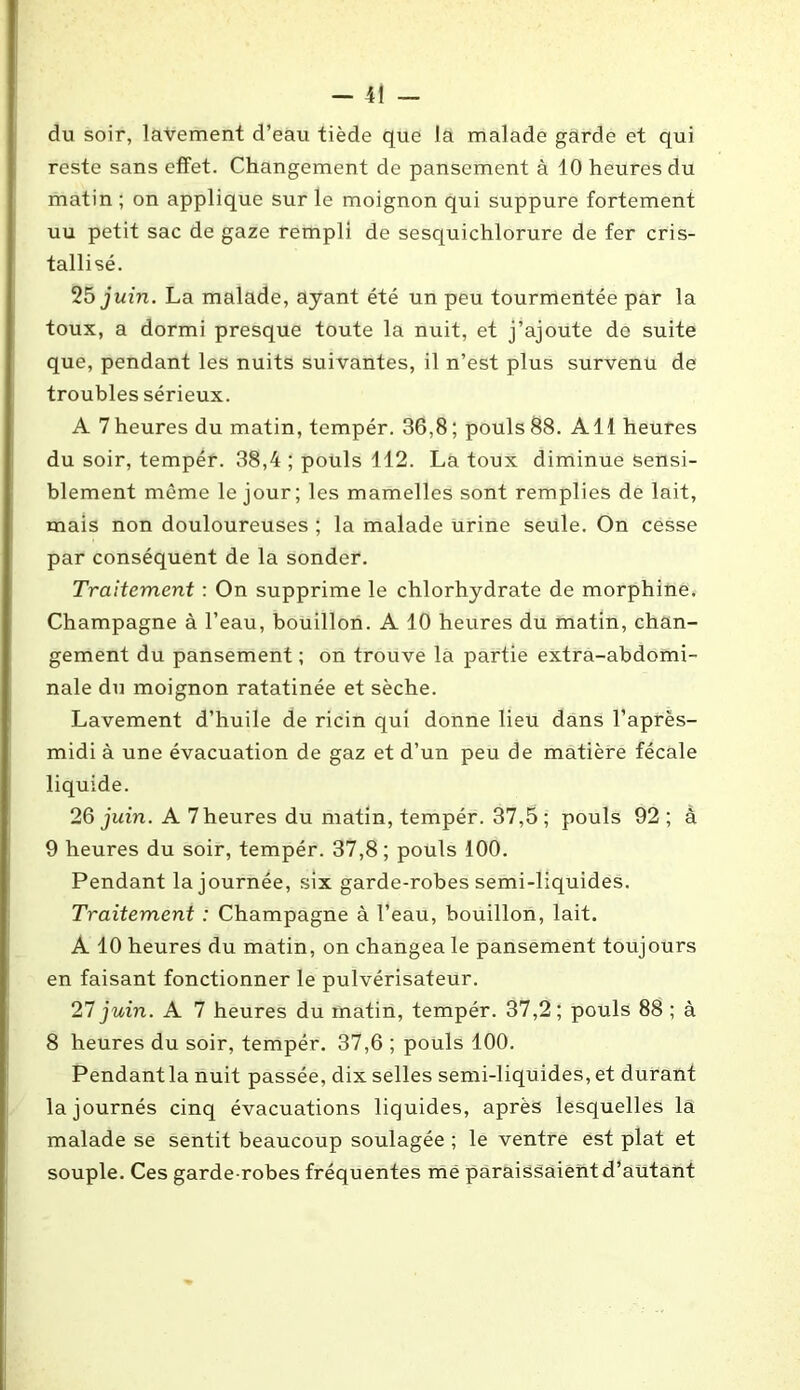 du soir, lavement d’eau tiède que la malade garde et qui reste sans effet. Changement de pansement à 10 heures du matin ; on applique sur le moignon qui suppure fortement uu petit sac de gaze rempli de sesquichlorure de fer cris- tallisé. 25 juin. La malade, ayant été un peu tourmentée par la toux, a dormi presque toute la nuit, et j’ajoute de suite que, pendant les nuits suivantes, il n’est plus survenu de troubles sérieux. A 7heures du matin, tempér. 36,8; pouls88. Ail heures du soir, tempér. 38,4 ; pouls 112. La toux diminue sensi- blement même le jour; les mamelles sont remplies de lait, mais non douloureuses ; la malade urine seule. On cesse par conséquent de la sonder. Traitement : On supprime le chlorhydrate de morphine. Champagne à l’eau, bouillon. A 10 heures du matin, chan- gement du pansement ; on trouve la partie extra-abdomi- nale du moignon ratatinée et sèche. Lavement d’huile de ricin qui donne lieu dans l’après- midi à une évacuation de gaz et d’un peu de matière fécale liquide. 2Q juin. A 7 heures du matin, tempér. 37,5; pouls 92 ; à 9 heures du soir, tempér. 37,8; pouls 100. Pendant la journée, six garde-robes semi-liquides. Traitement : Champagne à l’eau, bouillon, lait. A 10 heures du matin, on changea le pansement toujours en faisant fonctionner le pulvérisateur. 27 juin. A 7 heures du matin, tempér. 37,2; pouls 88 ; à 8 heures du soir, tempér. 37,6 ; pouls 100. Pendantla nuit passée, dix selles semi-liquides, et durant lajournés cinq évacuations liquides, après lesquelles la malade se sentit beaucoup soulagée ; le ventre est plat et souple. Ces garde-robes fréquentes me paraissaient d’autant