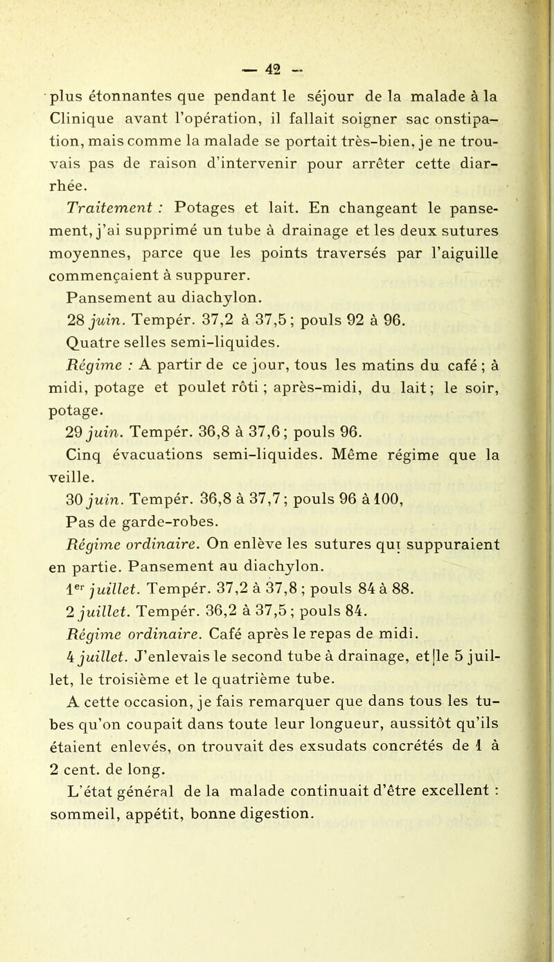 plus étonnantes que pendant le séjour delà malade à la Clinique avant l’opération, il fallait soigner sac onstipa- tion, mais comme la malade se portait très-bien, je ne trou- vais pas de raison d’intervenir pour arrêter cette diar- rhée. Traitement : Potages et lait. En changeant le panse- ment, j’ai supprimé un tube à drainage et les deux sutures moyennes, parce que les points traversés par l’aiguille commençaient à suppurer. Pansement au diachylon. 28 juin. Tempér. 37,2 à 37,5; pouls 92 à 96. Quatre selles semi-liquides. Régime : A partir de ce jour, tous les matins du café ; à midi, potage et poulet rôti ; après-midi, du lait; le soir, potage. 29 juin. Tempér. 36,8 à 37,6; pouls 96. Cinq évacuations semi-liquides. Même régime que la veille. 30 juin. Tempér. 36,8 à 37,7 ; pouls 96 à 100, Pas de garde-robes. Régime ordinaire. On enlève les sutures qui suppuraient en partie. Pansement au diachylon. 1er juillet. Tempér. 37,2 à 37,8 ; pouls 84 à 88. 2 juillet. Tempér. 36,2 à 37,5 ; pouls 84. Régime ordinaire. Café après le repas de midi. 4 juillet. J’enlevais le second tube à drainage, et ]le 5 juil- let, le troisième et le quatrième tube. A cette occasion, je fais remarquer que dans tous les tu- bes qu’on coupait dans toute leur longueur, aussitôt qu’ils étaient enlevés, on trouvait des exsudats concrétés de 1 à 2 cent, de long. L’état général de la malade continuait d’être excellent : sommeil, appétit, bonne digestion.