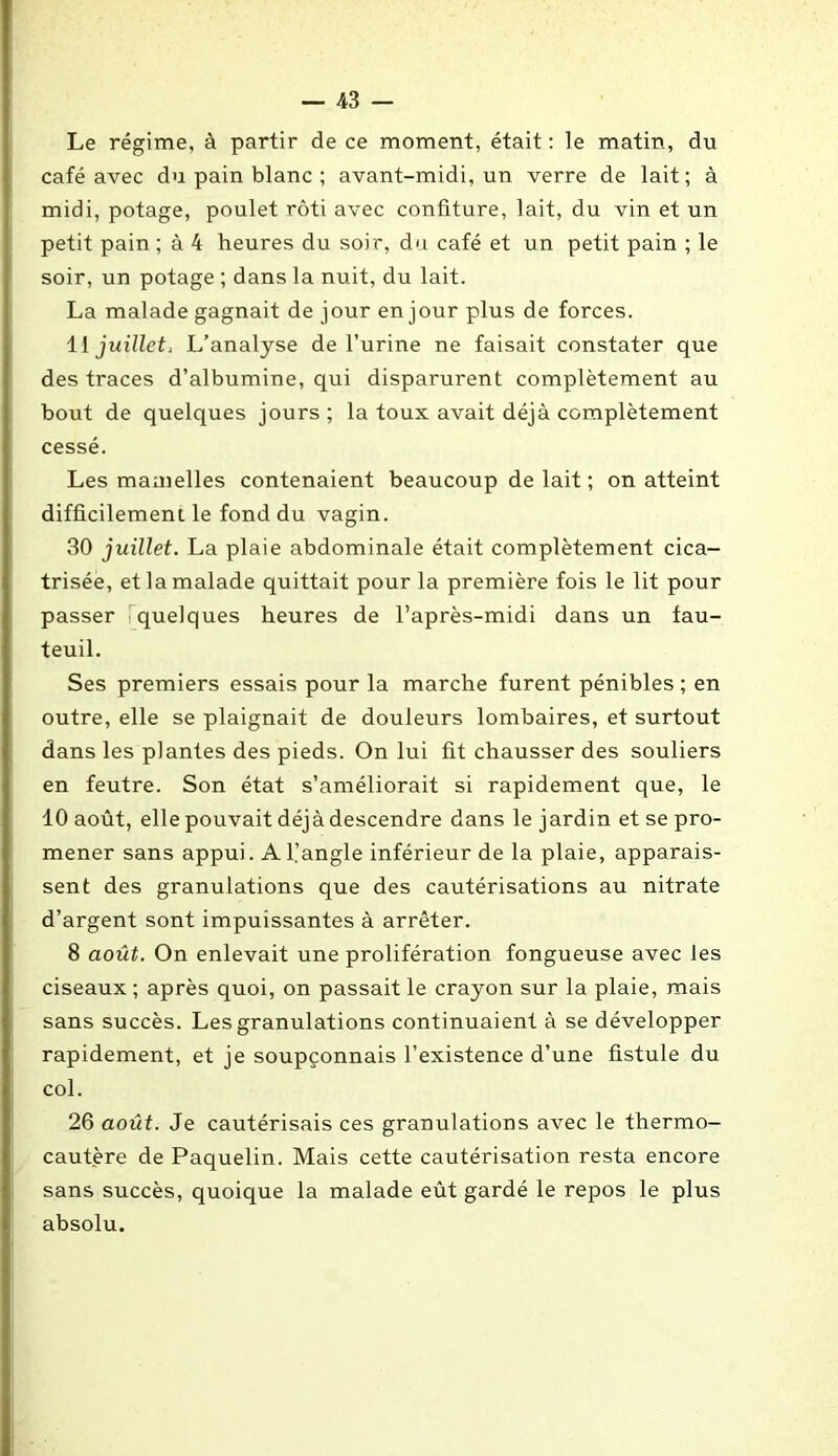 Le régime, à partir de ce moment, était : le matin, du café avec du pain blanc ; avant-midi, un verre de lait; à midi, potage, poulet rôti avec confiture, lait, du vin et un petit pain ; à 4 heures du soir, du café et un petit pain ; le soir, un potage ; dans la nuit, du lait. La malade gagnait de jour en jour plus de forces. 11 juillet, L’analyse de l’urine ne faisait constater que des traces d’albumine, qui disparurent complètement au bout de quelques jours ; la toux avait déjà complètement cessé. Les mamelles contenaient beaucoup de lait ; on atteint difficilement le fond du vagin. 30 juillet. La plaie abdominale était complètement cica- trisée, et la malade quittait pour la première fois le lit pour passer quelques heures de l’après-midi dans un fau- teuil. Ses premiers essais pour la marche furent pénibles; en outre, elle se plaignait de douleurs lombaires, et surtout dans les plantes des pieds. On lui fit chausser des souliers en feutre. Son état s’améliorait si rapidement que, le 10 août, elle pouvait déjà descendre dans le jardin et se pro- mener sans appui. A l’angle inférieur de la plaie, apparais- sent des granulations que des cautérisations au nitrate d’argent sont impuissantes à arrêter. 8 août. On enlevait une prolifération fongueuse avec les ciseaux ; après quoi, on passait le crayon sur la plaie, mais sans succès. Les granulations continuaient à se développer rapidement, et je soupçonnais l’existence d’une fistule du col. 26 août. Je cautérisais ces granulations avec le thermo- cautère de Paquelin. Mais cette cautérisation resta encore sans succès, quoique la malade eût gardé le repos le plus absolu.