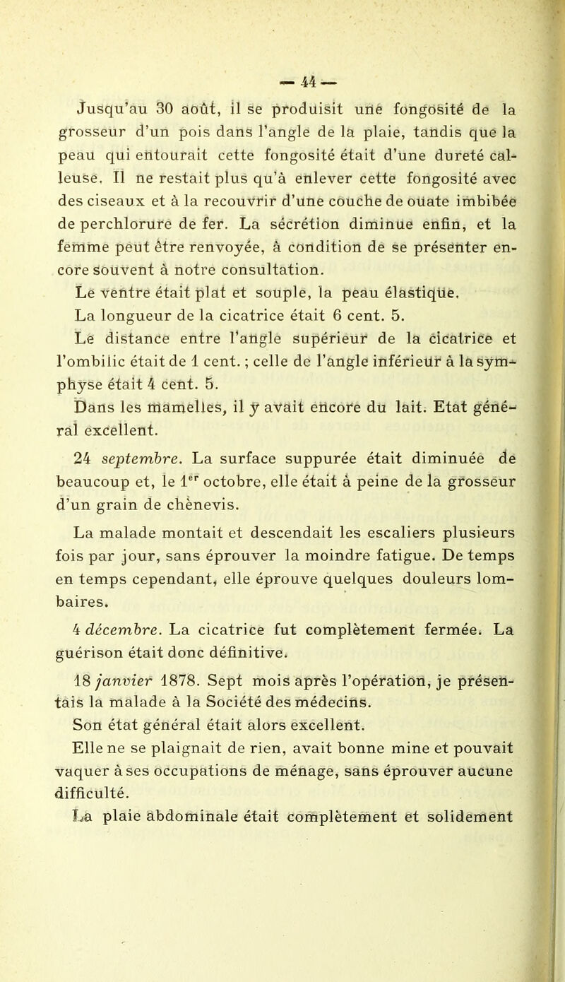 Jusqu’au 30 août, il se produisit une fongosité de la grosseur d’un pois dans l’angle de la plaie, tandis que la peau qui entourait cette fongosité était d’une dureté cal- leuse. Il ne restait plus qu’à enlever cette fongosité avec des ciseaux et à la recouvrir d’une couche de ouate imbibée de perchlorure de fer. La sécrétion diminue enfin, et la femme peut être renvoyée, à condition de se présenter en- core souvent à notre consultation. Le ventre était plat et souple, la peau élastique. La longueur de la cicatrice était 6 cent. 5. Le distance entre l’angle supérieur de la cicatrice et l’ombilic était de 1 cent. ; celle de l’angle inférieur à la sym- physe était 4 cent. 5. Dans les mamelles, il y avait encore du lait. Etat géné- ral excellent. 24 septembre. La surface suppurée était diminuée de beaucoup et, le 1er octobre, elle était à peine de la grosseur d’un grain de chènevis. La malade montait et descendait les escaliers plusieurs fois par jour, sans éprouver la moindre fatigue. De temps en temps cependant, elle éprouve quelques douleurs lom- baires. 4 décembre. La cicatrice fut complètement fermée, La guérison était donc définitive. 18 janvier 1878. Sept mois après l’opération, je présen- tais la malade à la Société des médecins. Son état général était alors excellent. Elle ne se plaignait de rien, avait bonne mine et pouvait vaquer à ses occupations de ménage, sans éprouver aucune difficulté. La plaie abdominale était complètement et solidement