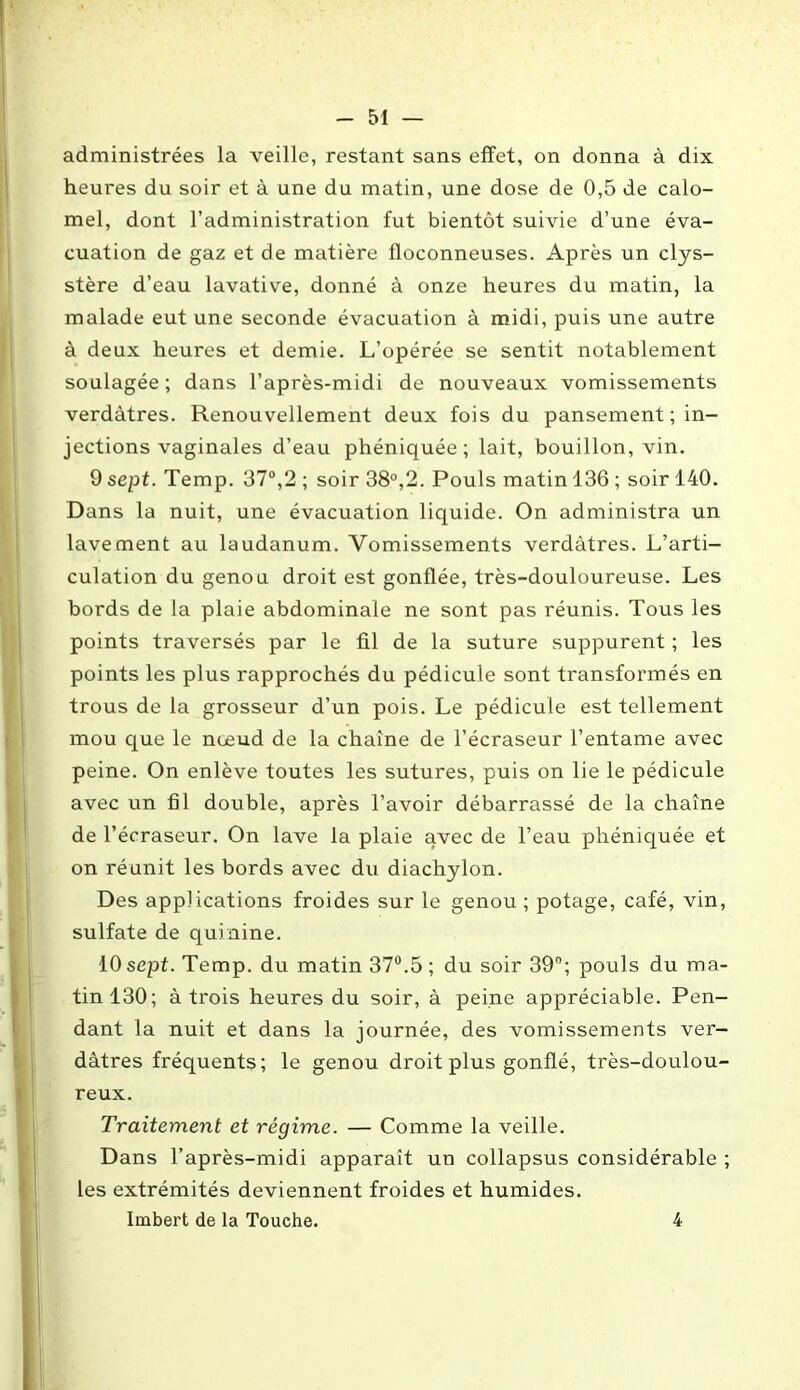 administrées la veille, restant sans effet, on donna à dix heures du soir et à une du matin, une dose de 0,5 de calo- mel, dont l’administration fut bientôt suivie d’une éva- cuation de gaz et de matière floconneuses. Après un clys- stère d’eau lavative, donné à onze heures du matin, la malade eut une seconde évacuation à midi, puis une autre à deux heures et demie. L’opérée se sentit notablement soulagée; dans l’après-midi de nouveaux vomissements verdâtres. Renouvellement deux fois du pansement ; in- jections vaginales d’eau phéniquée ; lait, bouillon, vin. 9 sept. Temp. 37°,2 ; soir 38°,2. Pouls matin 136 ; soir 140. Dans la nuit, une évacuation liquide. On administra un lavement au laudanum. Vomissements verdâtres. L’arti- culation du genou droit est gonflée, très-douloureuse. Les bords de la plaie abdominale ne sont pas réunis. Tous les points traversés par le fil de la suture suppurent ; les points les plus rapprochés du pédicule sont transformés en trous de la grosseur d’un pois. Le pédicule est tellement mou que le nœud de la chaîne de l’écraseur l’entame avec peine. On enlève toutes les sutures, puis on lie le pédicule avec un fil double, après l’avoir débarrassé de la chaîne de l’écraseur. On lave la plaie avec de l’eau phéniquée et on réunit les bords avec du diachylon. Des applications froides sur le genou ; potage, café, vin, sulfate de quinine. 10 sept. Temp. du matin 37°.5 ; du soir 39°; pouls du ma- tin 130; à trois heures du soir, à peine appréciable. Pen- dant la nuit et dans la journée, des vomissements ver- dâtres fréquents; le genou droit plus gonflé, très-doulou- reux. Traitement et régime. — Comme la veille. Dans l’après-midi apparaît un collapsus considérable ; les extrémités deviennent froides et humides. Imbert de la Touche. 4