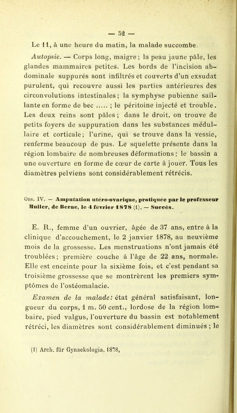 Le 11, à une heure du matin, la malade succombe. Autopsie. — Corps long, maigre ; la peau jaune pâle, les glandes mammaires petites. Les bords de l’incision ab- dominale suppurés sont infiltrés et couverts d’un exsudât purulent, qui recouvre aussi les parties antérieures des circonvolutions intestinales; la symphyse pubienne sail- lante en forme de bec ; le péritoine injecté et trouble. Les deux reins sont pâles ; dans le droit, on trouve de petits foyers de suppuration dans les substances médul- laire et corticale; l’urine, qui se trouve dans la vessie, renferme beaucoup de pus. Le squelette présente dans la région lombaire de nombreuses déformations : le bassin a une ouverture en forme de cœur de carte à jouer. Tous les diamètres pelviens sont considérablement rétrécis. Obs. IV. — Amputation utëro-ovarique, pratiquée par le professeur Muller, de Berne, le 4 février 4 878 (1). — Succès. E. R., femme d’un ouvrier, âgée de 37 ans, entre à la clinique d’accouchement, le 2 janvier 1878, au neuvième mois de la grossesse. Les menstruations n’ont jamais été troublées ; première couche à l’âge de 22 ans, normale. Elle est enceinte pour la sixième fois, et c’est pendant sa troisième grossesse que se montrèrent les premiers sym- ptômes de l’ostéomalacie. Examen de la malade: état général satisfaisant, lon- gueur du corps, 1 m. 50 cent., lordose de la région lom- baire, pied valgus, l’ouverture du bassin est notablement rétréci, les diamètres sont considérablement diminués ; le (1) Arch. für Gynaekologia, 1878,