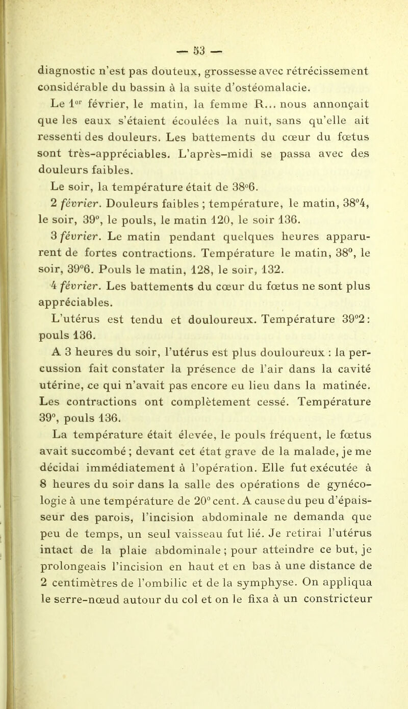 diagnostic n’est pas douteux, grossesse avec rétrécissement considérable du bassin à la suite d’ostéomalacie. Le lor février, le matin, la femme R... nous annonçait que les eaux s’étaient écoulées la nuit, sans qu’elle ait ressenti des douleurs. Les battements du cœur du fœtus sont très-appréciables. L’après-midi se passa avec des douleurs faibles. Le soir, la température était de 38°6. 2 février. Douleurs faibles ; température, le matin, 38°4, le soir, 39°, le pouls, le matin 120, le soir 136. 3 février. Le matin pendant quelques heures apparu- rent de fortes contractions. Température le matin, 38°, le soir, 39°6. Pouls le matin, 128, le soir, 132. 4 février. Les battements du cœur du fœtus ne sont plus appréciables. L’utérus est tendu et douloureux. Température 39°2: pouls 136. A 3 heures du soir, l’utérus est plus douloureux : la per- cussion fait constater la présence de l’air dans la cavité utérine, ce qui n’avait pas encore eu lieu dans la matinée. Les contractions ont complètement cessé. Température 39°, pouls 136. La température était élevée, le pouls fréquent, le fœtus avait succombé ; devant cet état grave de la malade, je me décidai immédiatement à l’opération. Elle fut exécutée à 8 heures du soir dans la salle des opérations de gynéco- logie à une température de 20° cent. A cause du peu d’épais- seur des parois, l’incision abdominale ne demanda que peu de temps, un seul vaisseau fut lié. Je retirai l’utérus intact de la plaie abdominale ; pour atteindre ce but, je prolongeais l’incision en haut et en bas à une distance de 2 centimètres de l’ombilic et de la symphyse. On appliqua le serre-nœud autour du col et on le fixa à un constricteur
