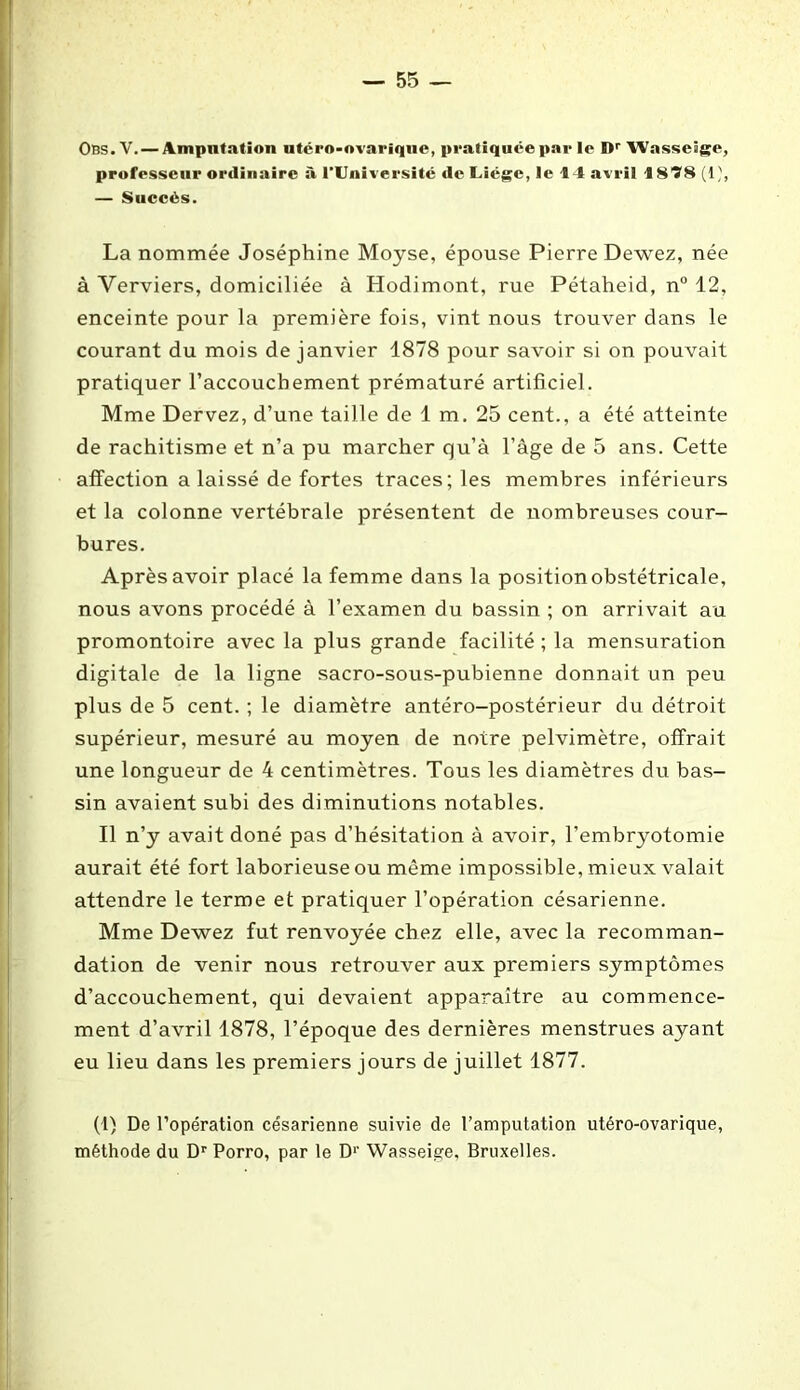 Obs. V. — Amputation ntéro-ovarique, pratiquée par le Dr Wasseâge, professeur ordinaire à l’Université de Uiégc, le 14 avril 1818 (1 — Succès. La nommée Joséphine Moyse, épouse Pierre Dewez, née à Verviers, domiciliée à Hodimont, rue Pétaheid, n° 12, enceinte pour la première fois, vint nous trouver dans le courant du mois de janvier 1878 pour savoir si on pouvait pratiquer l’accouchement prématuré artificiel. Mme Dervez, d’une taille de 1 m. 25 cent., a été atteinte de rachitisme et n’a pu marcher qu’à l’âge de 5 ans. Cette affection a laissé de fortes traces; les membres inférieurs et la colonne vertébrale présentent de nombreuses cour- bures. Après avoir placé la femme dans la position obstétricale, nous avons procédé à l’examen du bassin ; on arrivait au promontoire avec la plus grande facilité ; la mensuration digitale de la ligne sacro-sous-pubienne donnait un peu plus de 5 cent. ; le diamètre antéro-postérieur du détroit supérieur, mesuré au moyen de notre pelvimètre, offrait une longueur de 4 centimètres. Tous les diamètres du bas- sin avaient subi des diminutions notables. Il n’y avait doné pas d’hésitation à avoir, l’embryotomie aurait été fort laborieuse ou même impossible, mieux valait attendre le terme et pratiquer l’opération césarienne. Mme Dewez fut renvoyée chez elle, avec la recomman- dation de venir nous retrouver aux premiers symptômes d’accouchement, qui devaient apparaître au commence- ment d’avril 1878, l’époque des dernières menstrues ayant eu lieu dans les premiers jours de juillet 1877. (1) De l’opération césarienne suivie de l’amputation utéro-ovarique, méthode du Dr Porro, par le D1' Wasseige, Bruxelles.