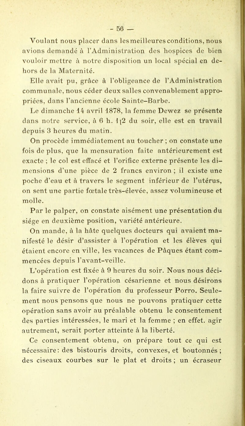 Voulant nous placer dans lesmeilleuresconditions, nous avions demandé à l’Administration des hospices de bien vouloir mettre à notre disposition un local spécial en de- hors de la Maternité. Elle avait pu, grâce à l’obligeance de l’Administration communale, nous céder deux salles convenablement appro- priées, dans l’ancienne école Sainte-Barbe. Le dimanche 14 avril 1878, la femme Dewez se présente dans notre service, à 6 h. 1 [2 du soir, elle est en travail depuis 3 heures du matin. On procède immédiatement au toucher ; on constate une fois de plus, que la mensuration faite antérieurement est exacte ; le col est effacé et l’orifice externe présente les di- mensions d’une pièce de 2 francs environ ; il existe une poche d’eau et à travers le segment inférieur de l’utérus, on sent une partie fœtale très-élevée, assez volumineuse et molle. Par le palper, on constate aisément une présentation du siège en deuxième position, variété antérieure. On mande, à la hâte quelques docteurs qui avaient ma- nifesté le désir d’assister à l’opération et les élèves qui étaient encore en ville, les vacances de Pâques étant com- mencées depuis l’avant-veille. L’opération est fixée à 9 heures du soir. Nous nous déci- dons à pratiquer l’opération césarienne et nous désirons la faire suivre de l’opération du professeur Porro. Seule- ment nous pensons que nous ne pouvons pratiquer cette opération sans avoir au préalable obtenu le consentement des parties intéressées, le mari et la femme ; en effet, agir autrement, serait porter atteinte à la liberté. Ce consentement obtenu, on prépare tout ce qui est nécessaire: des bistouris droits, convexes, et boutonnés; des ciseaux courbes sur le plat et droits ; un écraseur