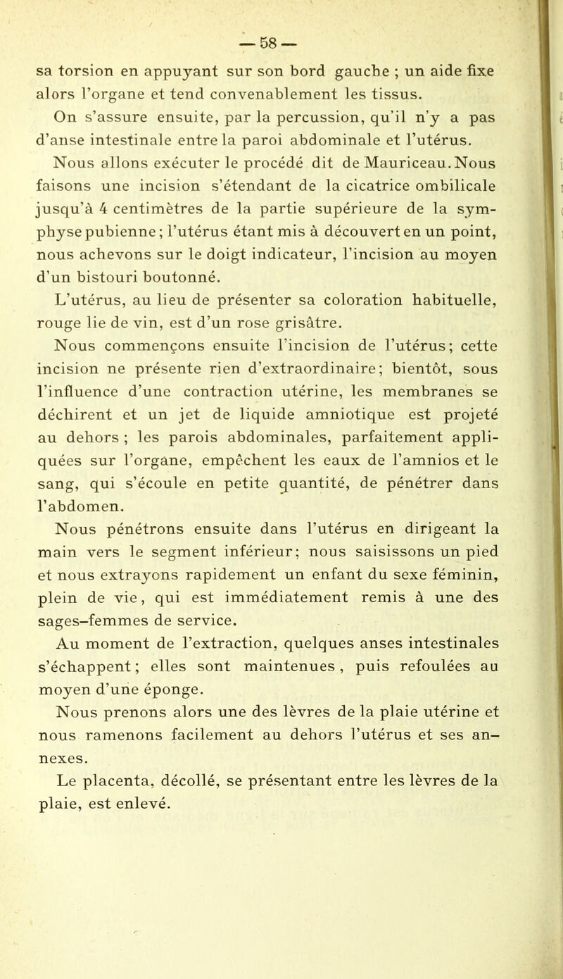 sa torsion en appuyant sur son bord gauche ; un aide fixe alors l’organe et tend convenablement les tissus. On s’assure ensuite, par la percussion, qu’il n’y a pas d’anse intestinale entre la paroi abdominale et l’utérus. Nous allons exécuter le procédé dit de Mauriceau.Nous faisons une incision s’étendant de la cicatrice ombilicale jusqu’à 4 centimètres de la partie supérieure de la sym- physe pubienne ; l’utérus étant mis à découvert en un point, nous achevons sur le doigt indicateur, l’incision au moyen d’un bistouri boutonné. L’utérus, au lieu de présenter sa coloration habituelle, rouge lie de vin, est d’un rose grisâtre. Nous commençons ensuite l’incision de l’utérus; cette incision ne présente rien d’extraordinaire; bientôt, sous l’influence d’une contraction utérine, les membranes se déchirent et un jet de liquide amniotique est projeté au dehors ; les parois abdominales, parfaitement appli- quées sur l’organe, empêchent les eaux de l’amnios et le sang, qui s’écoule en petite quantité, de pénétrer dans l’abdomen. Nous pénétrons ensuite dans l’utérus en dirigeant la main vers le segment inférieur; nous saisissons un pied et nous extrayons rapidement un enfant du sexe féminin, plein de vie, qui est immédiatement remis à une des sages-femmes de service. Au moment de l’extraction, quelques anses intestinales s’échappent ; elles sont maintenues, puis refoulées au moyen d’une éponge. Nous prenons alors une des lèvres de la plaie utérine et nous ramenons facilement au dehors l’utérus et ses an- nexes. Le placenta, décollé, se présentant entre les lèvres de la plaie, est enlevé.