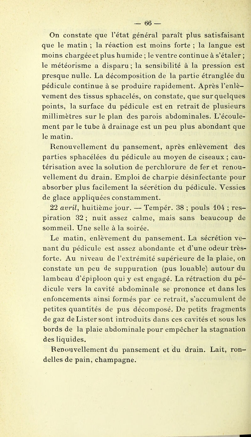 On constate que l’état général paraît plus satisfaisant que le matin ; la réaction est moins forte ; la langue est moins ch argée et plus humide ; le ventre continue à s’étaler ; le météorisme a disparu; la sensibilité à la pression est presque nulle. La décomposition de la partie étranglée du pédicule continue à se produire rapidement. Après l’enlè- vement des tissus sphacelés, on constate, que sur quelques points, la surface du pédicule est en retrait de plusieurs millimètres sur le plan des parois abdominales. L’écoule- ment par le tube à drainage est un peu plus abondant que le matin. Renouvellement du pansement, après enlèvement des parties sphacélées du pédicule au moyen de ciseaux ; cau- térisation avec la solution de perchlorure de fer et renou- vellement du drain. Emploi de charpie désinfectante pour absorber plus facilement la sécrétion du pédicule. Vessies de glace appliquées constamment. 22 avril, huitième jour. — Tempér. 38 ; pouls 104 ; res- piration 32 ; nuit assez calme, mais sans beaucoup de sommeil. Une selle à la soirée. Le matin, enlèvement du pansement. La sécrétion ve- nant du pédicule est assez abondante et d’une odeur très- forte. Au niveau de l’extrémité supérieure de la plaie, on constate un peu de suppuration (pus louable) autour du lambeau d’épiploon qui y est engagé. La rétraction du pé- dicule vers la cavité abdominale se prononce et dans les enfoncements ainsi formés par ce retrait, s’accumulent de petites quantités de pus décomposé. De petits fragments de gaz de Lister sont introduits dans ces cavités et sous les bords de la plaie abdominale pour empêcher la stagnation des liquides. Renouvellement du pansement et du drain. Lait, ron- delles de pain, champagne.