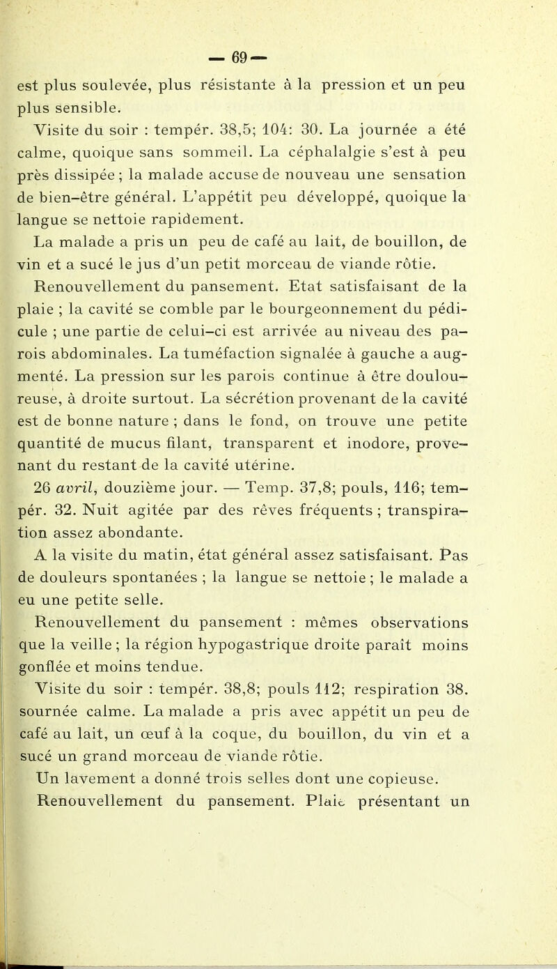 est plus soulevée, plus résistante à la pression et un peu plus sensible. Visite du soir : tempér. 38,5; 104: 30. La journée a été calme, quoique sans sommeil. La céphalalgie s’est à peu près dissipée ; la malade accuse de nouveau une sensation de bien-être général. L’appétit peu développé, quoique la langue se nettoie rapidement. La malade a pris un peu de café au lait, de bouillon, de vin et a sucé le jus d’un petit morceau de viande rôtie. Renouvellement du pansement. Etat satisfaisant de la plaie ; la cavité se comble par le bourgeonnement du pédi- cule ; une partie de celui-ci est arrivée au niveau des pa- rois abdominales. La tuméfaction signalée à gauche a aug- menté. La pression sur les parois continue à être doulou- reuse, à droite surtout. La sécrétion provenant de la cavité est de bonne nature ; dans le fond, on trouve une petite quantité de mucus filant, transparent et inodore, prove- nant du restant de la cavité utérine. 26 avril, douzième jour. — Temp. 37,8; pouls, 116; tem- pér. 32. Nuit agitée par des rêves fréquents ; transpira- tion assez abondante. A la visite du matin, état général assez satisfaisant. Pas de douleurs spontanées ; la langue se nettoie ; le malade a eu une petite selle. Renouvellement du pansement : mêmes observations que la veille ; la région hypogastrique droite paraît moins gonflée et moins tendue. Visite du soir : tempér. 38,8; pouls 112; respiration 38. sournée calme. La malade a pris avec appétit un peu de café au lait, un œuf à la coque, du bouillon, du vin et a sucé un grand morceau de viande rôtie. Un lavement a donné trois selles dont une copieuse. Renouvellement du pansement. Plaie, présentant un