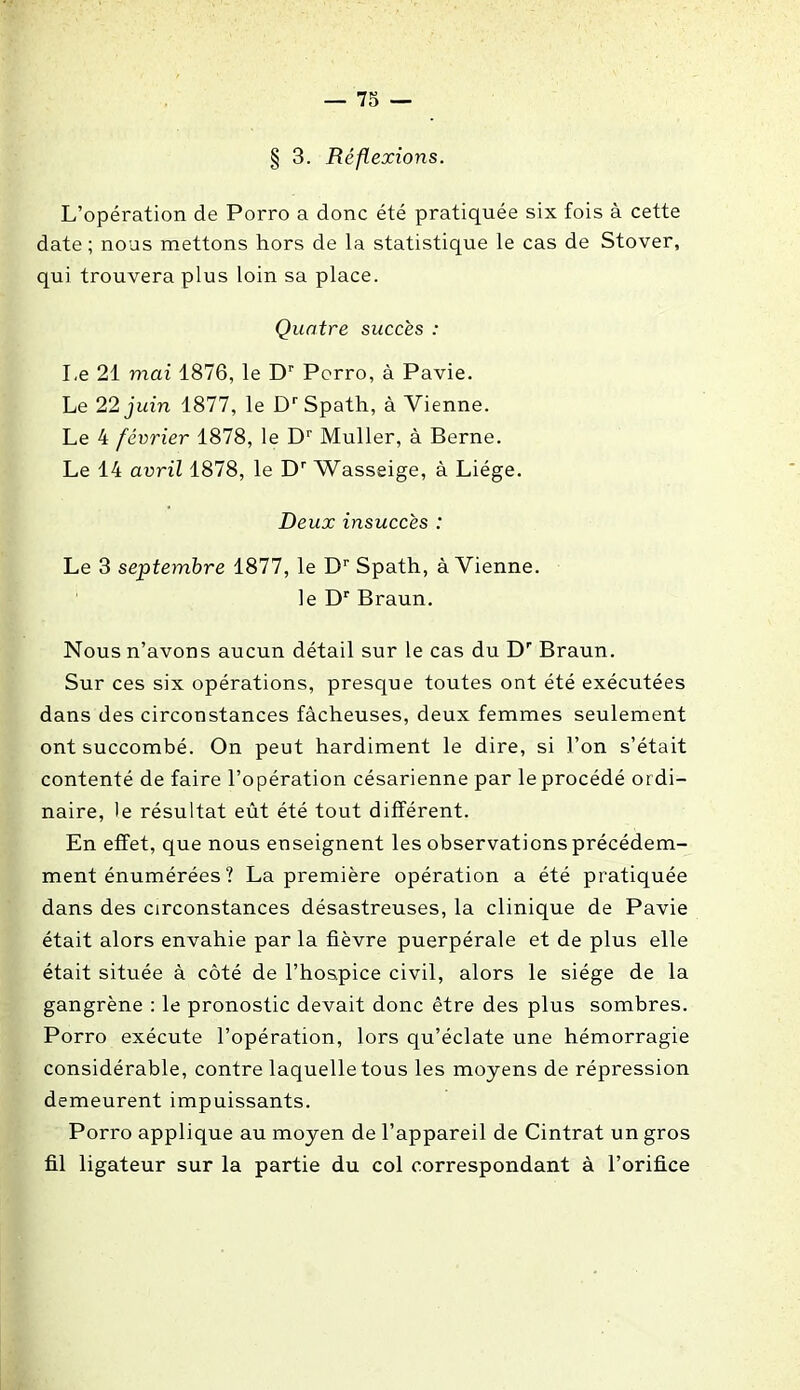 § 3. Réflexions. L’opération de Porro a donc été pratiquée six fois à cette date ; nous mettons hors de la statistique le cas de Stover, qui trouvera plus loin sa place. Quatre succès : Le 21 mai 1876, le Dr Porro, à Pavie. Le 22 juin 1877, le Dr Spath, à Vienne. Le 4 février 1878, le Dr Muller, à Berne. Le 14 avril 1878, le Dr Wasseige, à Liège. Deux insuccès : Le 3 septembre 1877, le Dr Spath, à Vienne. le Dr Braun. Nous n’avons aucun détail sur le cas du Dr Braun. Sur ces six opérations, presque toutes ont été exécutées dans des circonstances fâcheuses, deux femmes seulement ont succombé. On peut hardiment le dire, si l’on s’était contenté de faire l’opération césarienne par le procédé ordi- naire, le résultat eût été tout différent. En effet, que nous enseignent les observations précédem- ment énumérées ? La première opération a été pratiquée dans des circonstances désastreuses, la clinique de Pavie était alors envahie par la fièvre puerpérale et de plus elle était située à côté de l’hospice civil, alors le siège de la gangrène : le pronostic devait donc être des plus sombres. Porro exécute l’opération, lors qu’éclate une hémorragie considérable, contre laquelle tous les moyens de répression demeurent impuissants. Porro applique au moyen de l’appareil de Cintrât un gros fil ligateur sur la partie du col correspondant à l’orifice