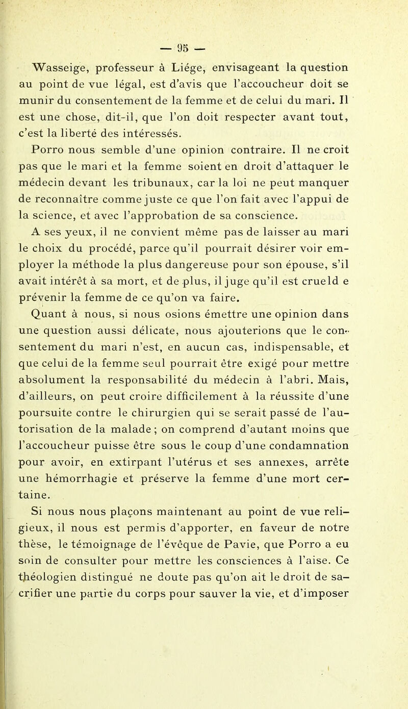 Wasseige, professeur à Liège, envisageant la question au point de vue légal, est d’avis que l’accoucheur doit se munir du consentement de la femme et de celui du mari. Il est une chose, dit-il, que l’on doit respecter avant tout, c’est la liberté des intéressés. Porro nous semble d’une opinion contraire. Il ne croit pas que le mari et la femme soient en droit d’attaquer le médecin devant les tribunaux, car la loi ne peut manquer de reconnaître comme juste ce que l’on fait avec l’appui de la science, et avec l’approbation de sa conscience. A ses yeux, il ne convient même pas de laisser au mari le choix du procédé, parce qu’il pourrait désirer voir em- ployer la méthode la plus dangereuse pour son épouse, s’il avait intérêt à sa mort, et de plus, il juge qu’il est crueld e prévenir la femme de ce qu’on va faire. Quant à nous, si nous osions émettre une opinion dans une question aussi délicate, nous ajouterions que le con- sentement du mari n’est, en aucun cas, indispensable, et que celui de la femme seul pourrait être exigé pour mettre absolument la responsabilité du médecin à l’abri. Mais, d’ailleurs, on peut croire difficilement à la réussite d’une poursuite contre le chirurgien qui se serait passé de l’au- torisation de la malade ; on comprend d’autant moins que l’accoucheur puisse être sous le coup d’une condamnation pour avoir, en extirpant l’utérus et ses annexes, arrête une hémorrhagie et préserve la femme d’une mort cer- taine. Si nous nous plaçons maintenant au point de vue reli- gieux, il nous est permis d’apporter, en faveur de notre thèse, le témoignage de l’évêque de Pavie, que Porro a eu soin de consulter pour mettre les consciences à l’aise. Ce théologien distingué ne doute pas qu’on ait le droit de sa- crifier une partie du corps pour sauver la vie, et d’imposer