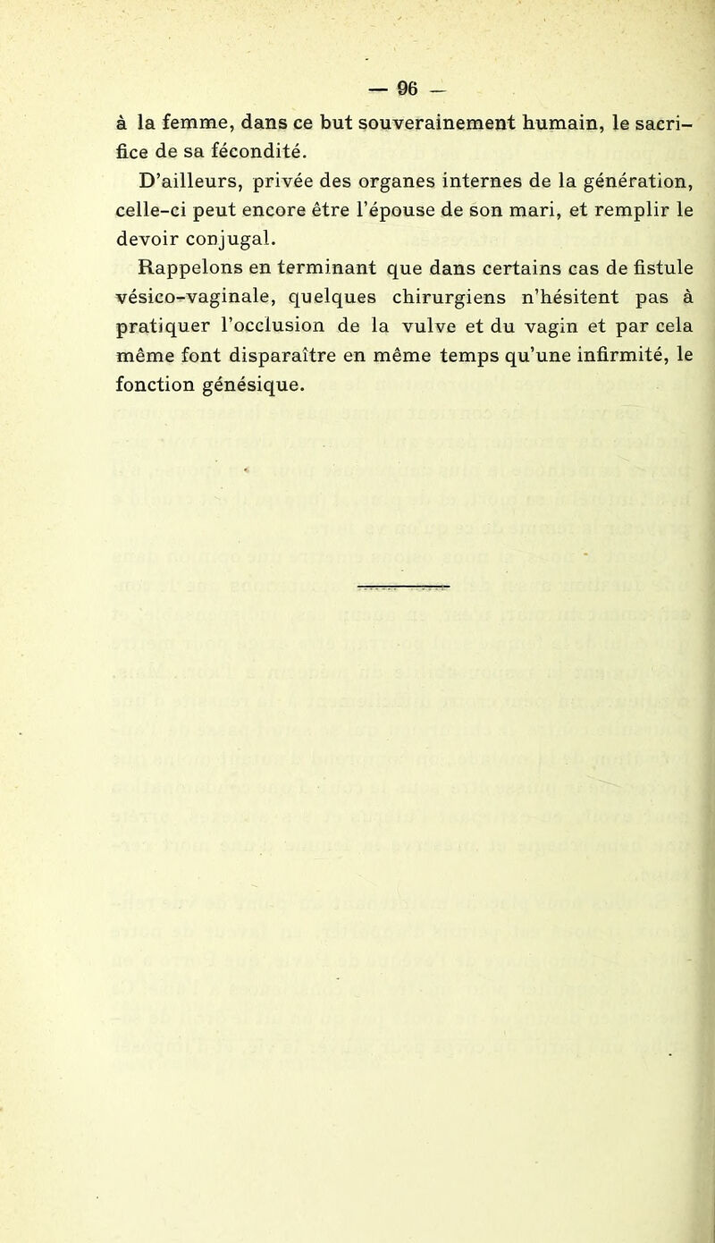 à la femme, dans ce but souverainement humain, le sacri- fice de sa fécondité. D’ailleurs, privée des organes internes de la génération, celle-ci peut encore être l’épouse de son mari, et remplir le devoir conjugal. Rappelons en terminant que dans certains cas de fistule vésico-vaginale, quelques chirurgiens n’hésitent pas à pratiquer l’occlusion de la vulve et du vagin et par cela même font disparaître en même temps qu’une infirmité, le fonction génésique.