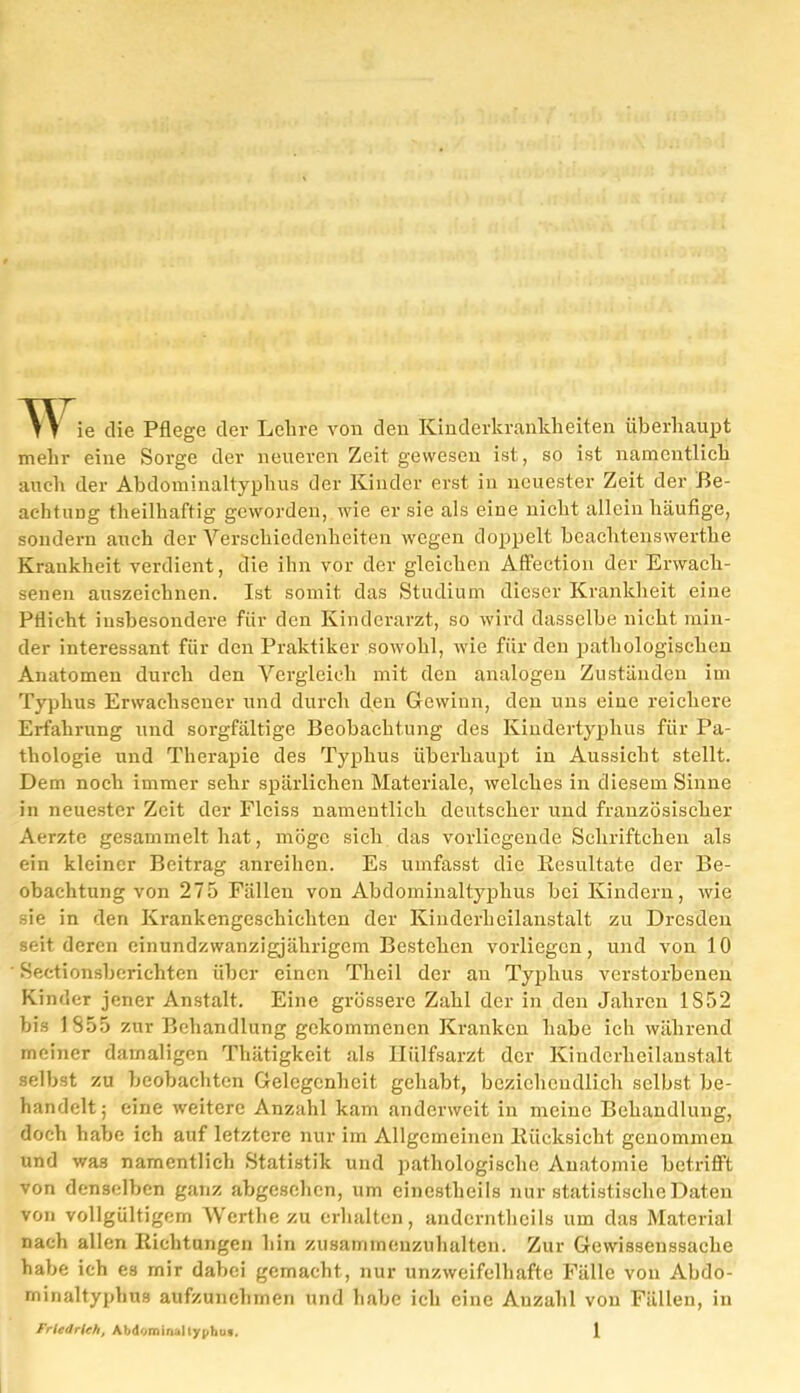 >Y ie die Pflege der Lehre von den Kinderkrankheiten überhaupt mehr eine Sorge der neueren Zeit gewesen ist, so ist namentlich auch der Abdominaltyphus der Kinder erst in neuester Zeit der Be- achtung theilhaftig geworden, wie er sie als eine nicht allein häufige, sondern auch der Verschiedenheiten wegen doppelt beachtenswerthe Krankheit verdient, die ihn vor der gleichen Affeetion der Erwach- senen auszeichnen. Ist somit das Studium dieser Krankheit eine Pflicht insbesondere für den Kinderarzt, so wird dasselbe nicht min- der interessant für den Praktiker sowohl, wie für den pathologischen Anatomen durch den Vergleich mit den analogen Zuständen im Typhus Erwachsener und durch den Gewinn, den uns eine reichere Erfahrung und sorgfältige Beobachtung des Kindertyphus für Pa- thologie und Therapie des Typhus überhaupt in Aussicht stellt. Dem noch immer sehr spärlichen Materiale, welches in diesem Sinne in neuester Zeit der Flciss namentlich deirtscher und französischer Aerzte gesammelt hat, möge sich das vorliegende Schriftchen als ein kleiner Beitrag anreihen. Es umfasst die Resultate der Be- obachtung von 275 Fällen von Abdominaltyphus bei Kindern, wie üe in den Krankengeschichten der Kinderheilanstalt zu Dresden seit deren einundzwanzigjährigem Bestehen vorliegcn, und von 10 Sectionsberichten über einen Theil der an Typhus verstorbenen Kinder jener Anstalt. Eine grössere Zahl der in den Jahren 1S52 bis IS 55 zur Behandlung gekommenen Kranken habe ich während meiner damaligen Thätigkeit als Iliilfsarzt der Kinderliei 1 ans'tält selbst zu beobachten Gelegenheit gehabt, beziehendlich selbst be- handelt; eine weitere Anzahl kam anderweit in meine Behandlung, doch habe ich auf letztere nur im Allgemeinen Rücksicht genommen und was namentlich Statistik und pathologische Anatomie betrifft von denselben ganz abgesehen, um einestheils nur statistische Daten von vollgültigem Wcrthezu erhalten, andernthcils um das Material nach allen Richtungen hin zusammenzuhalten. Zur Gewissenssache habe ich es mir dabei gemacht, nur unzweifelhafte Fälle von Abdo- minaltyphus aufzunehmen und habe ich eine Auzahl von Fällen, in
