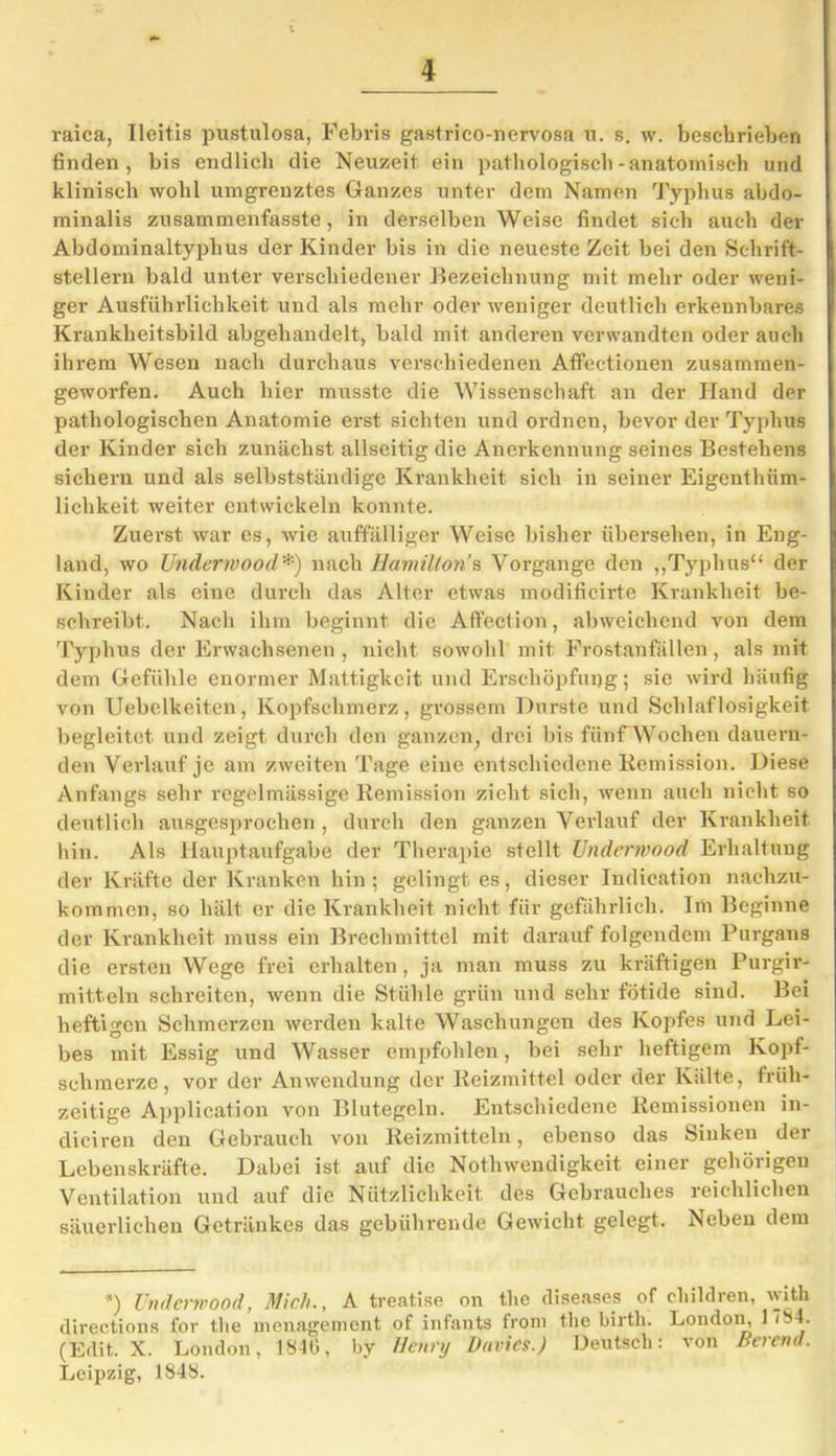 raica, Ileitis pustulosa, Febris gastrico-nervosa u. s. w. besebrieben finden, bis endlich die Neuzeit ein pathologisch-anatomisch und klinisch wohl umgrenztes Ganzes unter dem Namen Typhus abdo- minalis zusammenfasste, in derselben Weise findet sich auch der Abdominaltyphus der Kinder bis in die neueste Zeit bei den Schrift- stellern bald unter verschiedener Bezeichnung mit mehr oder weni- ger Ausführlichkeit und als mehr oder weniger deutlich erkennbares Krankheitsbild abgehandelt, bald mit anderen verwandten oder auch ihrem Wesen nach durchaus verschiedenen Affectionen zusammen- geworfen. Auch liier musste die Wissenschaft an der Hand der pathologischen Anatomie erst sichten und ordnen, bevor der Typhus der Kinder sich zunächst allseitig die Anerkennung seines Bestehens sichern und als selbstständige Krankheit sich in seiner Eigenthiim- lichkeit weiter entwickeln konnte. Zuerst war es, wie auffälliger Weise bisher übersehen, in Eng- land, wo Underwood*) nach Hamilton’s Vorgänge den „Typhus“ der Kinder als eine durch das Alter etwas modificirte Krankheit be- schreibt.. Nach ihm beginnt die Aflfection, abweichend von dem Typhus der Erwachsenen , nicht sowohl mit Frostanfällen, als mit dem Gefühle enormer Mattigkeit und Erschöpfung; sie wird häufig von Uebelkeiten, Kopfschmerz, grossem Durste und Schlaflosigkeit begleitet und zeigt durch den ganzen, drei bis fünf Wochen dauern- den Verlauf je am zweiten Tage eine entschiedene Remission. Diese Anfangs sehr regelmässige Remission zieht sich, wenn auch nicht so deutlich ausgesprochen , durch den ganzen Verlauf der Krankheit hin. Als Hauptaufgabe der Therapie stellt Underwood Erhaltung der Kräfte der Kranken hin ; gelingt es, dieser Indication nachzu- kommen, so hält er die Krankheit nicht, für gefährlich. Im Beginne der Krankheit muss ein Brechmittel mit darauf folgendem Purgans die ersten Wege frei erhalten, ja man muss zu kräftigen Purgir- mitteln schreiten, wenn die Stühle grün und sehr fötide sind. Bei heftigen Schmerzen werden kalte Waschungen des Kopfes und Lei- bes mit Essig und Wasser empfohlen, bei sehr heftigem Kopf- schmerze, vor der Anwendung der Reizmittel oder der Kälte, früh- zeitige Application von Blutegeln. Entschiedene Remissionen in- diciren den Gebrauch von Reizmitteln, ebenso das Sinken der Lebenskräfte. Dabei ist auf die Nothwendigkeit einer gehörigen Ventilation und auf die Nützlichkeit des Gebrauches reichlichen säuerlichen Getränkes das gebührende Gewicht gelegt. Neben dem *) Underwood, Mich., A treatise on the diseases of children, with directions for the menagement of infants from the birth. London, 17S4. (Edit. X. London, 1840, by Henry Davics.) Deutsch: von Bcremt. Leipzig, 1848.
