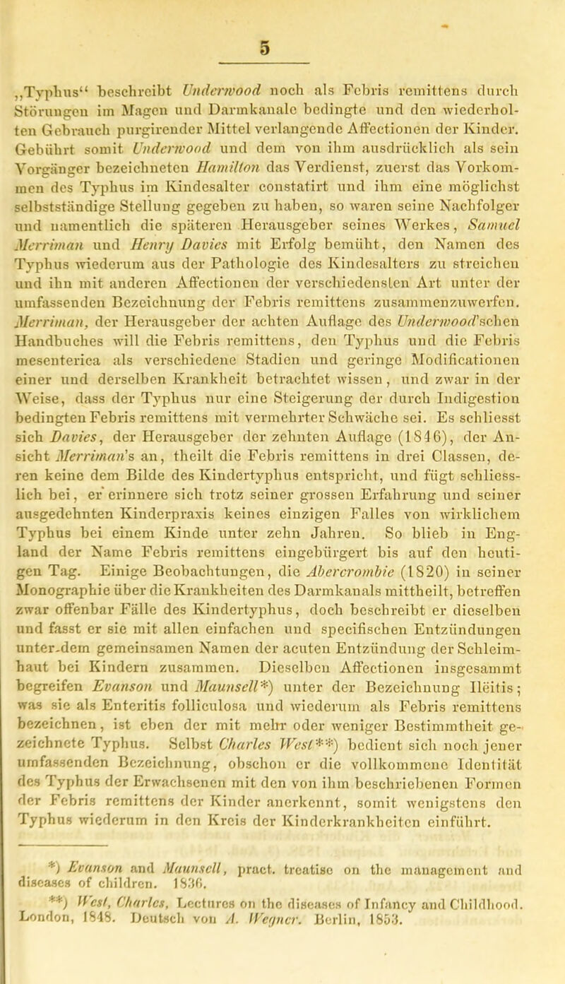 „Typhus“ beschreibt Undermood noch als Febris remittens durch Störungen im Magen und Darmkanale bedingte und den wiederhol- ten Gebrauch purgirender Mittel verlangende Affectionen der Kinder. Gebührt somit Undermood und dem von ihm ausdrücklich als sein Vorgänger bezeichneten Hamilton das Verdienst, zuerst das Vorkom- men des Typhus im Kindesalter constatirt und ihm eine möglichst selbstständige Stellung gegeben zu haben, so waren seine Nachfolger und namentlich die späteren Herausgeber seines Werkes, Samuel Merriman und Henry Davies mit Erfolg bemüht , den Namen des Typhus wiederum aus der Pathologie des Kindesalters zu streichen und ihn mit anderen Affectionen der verschiedensten Art unter der umfassenden Bezeichnung der Febris remittens zusammenzuwerfen. Merriman, der Herausgeber der achten Auflage des Undermood'sehen Handbuches will die Febris remittens, den Typhus und die Febris mesenterica als verschiedene Stadien und geringe Modificationen einer und derselben Krankheit betrachtet wissen, und zwar in der Weise, dass der Typhus nur eine Steigerung der durch Indigestion bedingten Febris remittens mit vermehrter Schwäche sei. Es schliesst sich Davies, der Herausgeber der zehnten Auflage (1846), der An- sicht Merriman's an, theilt die Febris remittens in drei Classen, de- ren keine dem Bilde des Kindertyphus entspricht, und fügt schliess- lich bei, er erinnere sich trotz seiner grossen Erfahrung und seiner ausgedehnten Kinderpraxis keines einzigen Falles von wirklichem Typhus bei einem Kinde unter zehn Jahren. So blieb in Eng- land der Name Febris remittens eingebürgert bis auf den heuti- gen Tag. Einige Beobachtungen, die Abercrombie (1820) in seiner Monographie über die Kraukheiten des Darmkanals mittheilt, betreffen zwar offenbar Fälle des Kindertyphus, doch beschreibt er dieselben und fasst er sie mit allen einfachen und specifischen Entzündungen unter-dem gemeinsamen Namen der acuten Entzündung der Schleim- haut bei Kindern zusammen. Dieselben Affectionen insgesammt begreifen Evanson und Maunsell* **)) unter der Bezeichnung Ileitis; was sie als Enteritis follieulosa und wiederum als Febris remittens bezeichnen, ist eben der mit mein-oder weniger Bestimmtheit ge- zeichnete Typhus. Selbst Charles West*'*) bedient sich noch jener umfassenden Bezeichnung, obschon er die vollkommene Identität des Typhus der Erwachsenen mit den von ihm beschriebenen Formen der Febris remittens der Kinder anerkennt, somit wenigstens den Typhus wiederum in den Kreis der Kinderkrankheiten einführt. *) Evanson and Maunsell, pract. trcatisc on the management aml diseases of childrcn. 1836. **) West, Charles, Lccturcs on the diseases of Infancy and Childhood. London, 1848. Deutsch von //. Weyncr. Berlin, 1853.