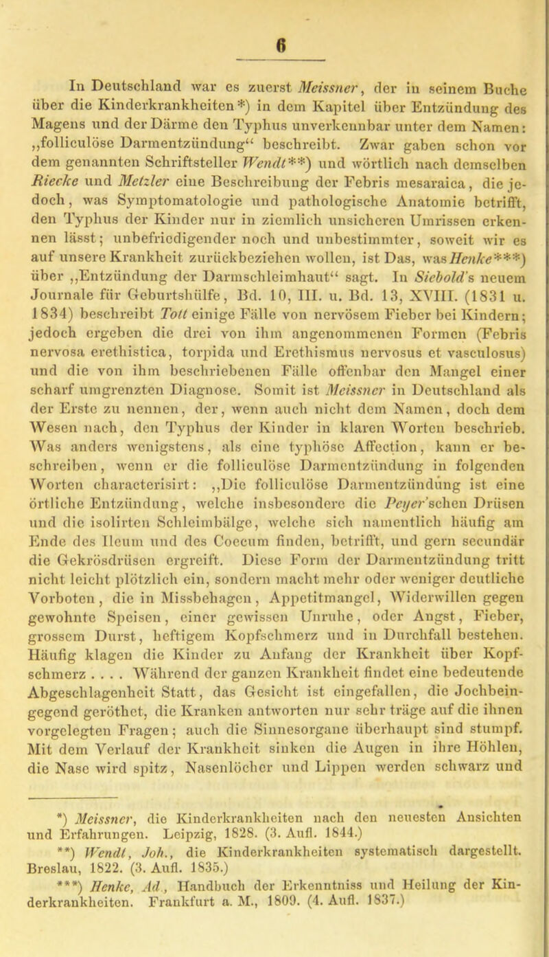 In Deutschland war es zuerst Meissner, der iu seinem Buche über die Kinderkrankheiten*) in dem Kapitel über Entzündung des Magens und der Därme den Typhus unverkennbar unter dem Namen: „folliculöse Darmentzündung“ beschreibt. Zwar gaben schon vor dem genannten Schriftsteller Wendi**) und wörtlich nach demselben RiecJce und Metzler eine Beschreibung der Febris mesaraica, die je- doch , was Symptomatologie und pathologische Anatomie betrifft, den Typhus der Kinder nur in ziemlich unsicheren Umrissen erken- nen lässt; unbefriedigender noch und unbestimmter, soweit wir es auf unsere Krankheit zurückbeziehen wollen, ist Das, was Henke***) über „Entzündung der Darmschleimhaut“ sagt. In Siebold’s neuem Journale für Geburtshülfe, Bd. 10, III. u. Bd. 13, XVIII. (1831 u. 1834) beschreibt Tott einige Fälle von nervösem Fieber bei Kindern; jedoch ergeben die drei von ihm angenommenen Formen (Febris nervosa erethistica, torpida und Erethismus nervosus et vasculosus) und die von ihm beschriebenen Fälle offenbar den Mangel einer scharf umgrenzten Diagnose. Somit ist Meissner in Deutschland als der Erste zu nennen, der, wenn auch nicht dem Namen, doch dem Wesen nach, den Typhus der Kinder in klaren Worten beschrieb. Was anders wenigstens, als eine typhöse Affection, kann er be- schreiben, wenn er die folliculöse Darmentzündung in folgenden Worten characterisirt: „Die folliculöse Darmentzündung ist eine örtliche Entzündung, welche insbesondere die Peyer’ sehen Drüsen und die isolirten Schleimbälge, welche sich namentlich häufig am Ende des Ileum und des Coecum finden, betrifft, und gern secundär die Gekrösdrüsen ergreift. Diese Form der Darmentzündung tritt nicht leicht plötzlich ein, sondern macht mehr oder weniger deutliche Vorboten, die in Missbehagen, Appetitmangel, Widerwillen gegen gewohnte Speisen, einer gewissen Unruhe, oder Angst, Fieber, grossem Durst, heftigem Kopfschmerz und in Durchfall bestehen. Häufig klagen die Kinder zu Anfang der Krankheit über Kopf- schmerz .... Während der ganzen Krankheit findet eine bedeutende Abgeschlagenheit Statt, das Gesicht ist eingefallen, die Jochbein- gegend geröthet, die Kranken antworten nur sehr träge auf die ihnen vorgelegten Fragen; auch die Sinnesorgane überhaupt sind stumpf. Mit dem Verlauf der Krankheit sinken die Augen in ihre Höhlen, die Nase wird spitz, Nasenlöcher und Lippen werden schwarz und *) Meissner, die Kinderkrankheiten nach den neuesten Ansichten und Erfahrungen. Leipzig, 1828. (3. Aufl. 1844.) **) Wendi, Joh., die Kinderkrankheiten systematisch dargestellt. Breslau, 1822. (3. Aufl. 1835.) ***) Henke, Ad., Handbuch der Erkenntniss und Heilung der Kin- derkrankheiten. Frankfurt a. M., 1809. (4. Aufl. 1837.)