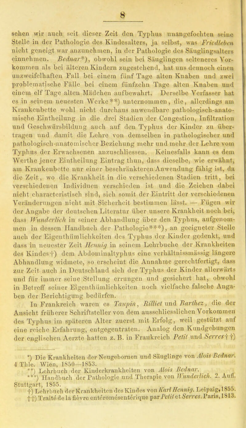 sehen wir auch seit dieser Zeit den Typhus unangefochten seine Stelle in der Pathologie des Kindesalters, ja selbst, was Fricdlebai nicht geneigt war anzunehmen, in der Pathologie des Säuglingsalters einnehmen. Bednar*), obwohl sein bei Säuglingen selteneres Vor- kommen als bei älteren Kindern zugestehend, hat uns dennoch einen unzweifelhaften Fall bei einem fünf Tage alten Knaben und zwei problematische Fälle bei einem fünfzehn Tage alten Knaben und einem elf Tage alten Mädchen aufbewahrt. Derselbe Verfasser hat es in seinem neuesten Werke*1’') unternommen, die, allerdings am Krankenbette wohl nicht durchaus anwendbare pathologisch-anato- mische Eintheilung in die drei Stadien der Congestion, Infiltration und Greschwürsbildung auch auf den Typhus der Kinder zu über- tragen und damit die Lehre von demselben in pathologischer und pathologisch-anatomischer Beziehung mehr und mehr der Lehre vom Typhus der Erwachsenen anzuschliessen. Keinesfalls kann es dem Werthe jener Eintheilung Eintrag tlnin, dass dieselbe, wie erwähnt, am Krankenbette nur einer beschränkteren Anwendung fähig ist, da die Zeit, wo die Krankheit in die verschiedenen Stadien tritt, bei verschiedenen Individuen verschieden ist und die Zeichen dabei nicht charactoristisch sind, sich somit der Eintritt der verschiedenen Veränderungen nicht mit Sicherheit bestimmen lässt. — Fügen wil- der Angabe der deutschen Literatur über unsere Krankheit noch bei, dass Wunderlich in seiner Abhandlung über den Typhus, aufgenom- men in dessen Handbuch der Pathologie***), an geeigneter Stelle auch der Eigenthümlichkeiten des Typhus der Kinder gedenkt, und dass in neuester Zeit Hennig in seinem Lehrbuche der Krankheiten des Kindes f) dem Abdominaltyphus eine verhältnissmässig längere Abhandlung widmete, so erscheint die Annahme gerechtfertigt, dass zur Zeit auch in Deutschland sich der Typhus der Kinder allerwärts und für immer seine Stellung errungen und gesichert hat, obwohl in Betreff seiner Eigenthümlichkeiten noch vielfache falsche Anga- ben der Berichtigung bedürfen. In Frankreich waren es Taupin, Rilltet und Barthez, die der Ansicht früherer Schriftsteller von dem ausschliesslichen Vorkommen des Typhus im späteren Alter zuerst mit Erfolg, weil gestützt auf eine reiche Erfahrung, entgegentraten. Analog den Kundgebungen der englischen Aerzte hatten z. B. in Frankreich Petit und Serres jf) *) Die Krankheiten der Neugebornen und Säuglinge von Alois Bednar. 4 Tlile. Wien, 1850—1853. **) Lehrbuch der Kinderkrankheiten von Alois Bednar. ***) Handbuch der Pathologie und Therapie von Wunderlich. 2. Aufl. Stuttgart, 1855. . . . f) Lehrbuch der Krankheiten des Kindes von Karl Hornig. Leipzig, 1855. -j-f) Traite de la fievre cntcromusenterirpie par Petit et Serres. Paris, IS 13.