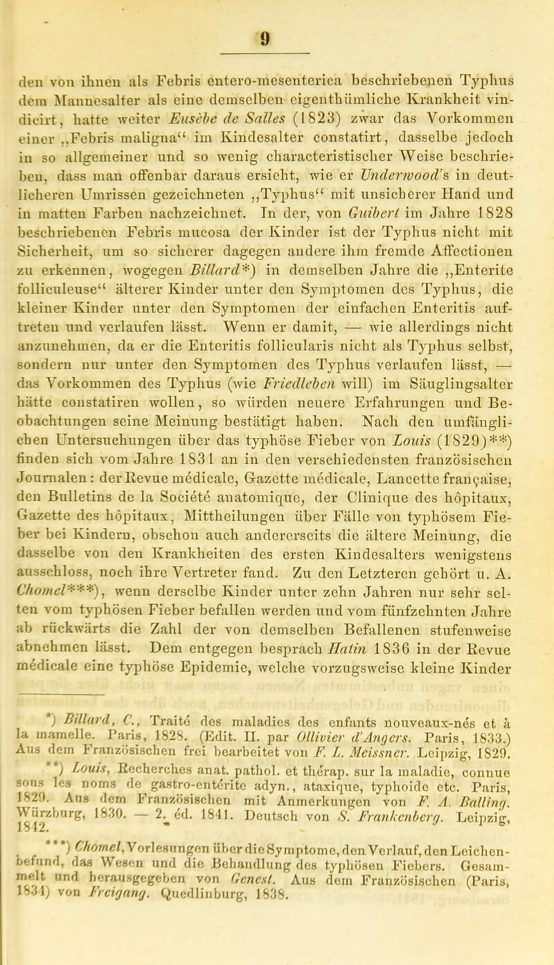den von ihnen als Febris entero-mcscntcrica beschriebenen Typhus dem Mannesalter als eine demselben eigenthiimliche Krankheit vin- dicirt, hatte weiter Eusebc de Salles (1823) zwar das Vorkommen einer ,,Febris maligna“ im Kindesalter constatirt, dasselbe jedoch in so allgemeiner und so wenig characteristischer Weise beschrie- ben, dass man offenbar daraus ersieht, wie er Underwood’s in deut- licheren Umrissen gezeichneten „Typhus“ mit unsicherer Hand und in matten Farben nachzeichnet. In der, von Guibert im Jahre 1828 beschriebenen Febris mucosa der Kinder ist der Typhus nicht mit Sicherheit, um so sicherer dagegen andere ihm fremde Affectionen zu erkennen, wogegen Billard*) in demselben Jahre die „Enterite folliculeuse“ älterer Kinder unter den Symptomen cles Typhus, die kleiner Kinder unter den Symptomen der einfachen Enteritis auf- treteu und verlaufen lässt. Wenn er damit, — wie allerdings nicht anzunehmen, da er die Enteritis follicularis nicht als Typhus selbst, sondern nur unter den Symptomen des Typhus verlaufen lässt, — das Vorkommen des Typhus (wie Friedlebcn will) im Säuglingsalter hätte constatiren wollen, so würden neuere Erfahrungen und Be- obachtungen seine Meinung bestätigt haben. Nach den umfängli- chen Untersuchungen über das typhöse Fieber von Louis (11829)**) finden sich vom Jahre 1831 an in den verschiedensten französischen Journalen: der Revue medicale, Gazette medicale, Lancette frai^aise, den Bulletins de la Societe auatomique, der Clinique des höpitaux, Gazette des höpitaux, Mittheilungen über Fälle von typhösem Fie- ber bei Kindern, obschon auch andererseits die ältere Meinung, die dasselbe von den Krankheiten des ersten Kindesalters wenigstens ausschloss, noch ihre Vertreter fand. Zu den Letzteren gehört u. A. Chomel***), wenn derselbe Kinder unter zehn Jahren nur sehr sel- ten vom typhösen Fieber befallen werden und vom fünfzehnten Jahre ab rückwärts die Zahl der von demselben Befallenen stufenweise abnehmen lässt. Dem entgegen besprach 1Talin 1836 in der Revue medicale eine typhöse Epidemie, welche vorzugsweise kleine Kinder ) Billard, Traite des maladies des enfants nouveaux-nes et h la mamelle. Paris, 1828. (Edit. H. par Ollivier d’Angers. Paris, 1833.) Aus dem Französischen frei bearbeitet von F. L. Meissner. Leipzig, 1S29. ) Louis, Recherchcs anat. pathol. et therap. sur la maladie, connue sous les noms de gastro-enterite adyn., ataxique, typhoide etc. Paris, 182!). Aus dem Französischen mit Anmerkungen von F. A. Balling. Würzhurg, 1830. — 2^ cd. 1841. Deutsch von S. Frankenberg. Leipzig, ) Chomel, Vorlesungen über die Symptome, den Verlauf, dcnLeichen- oefund, das Wesen und die Behandlung des typhösen Fiebers. Gesam- melt und herausgegeben von Genest. Aus dem Französischen (Paris, 1834) von Freigang. Quedlinburg, 1838.