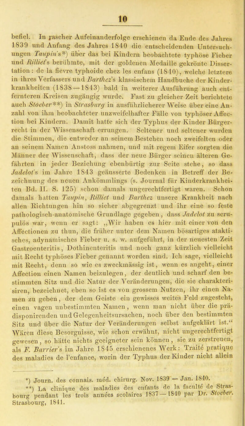 befiel. In j-ascber Aufeinanderfolge erschienen da Ende des Jahres 1839 und Anfang des Jahres 1840 die entscheidenden Untersuch- ungen Taupin ’s *) über das bei Kindern beobachtete typhöse Fieber und Rilltet's berühmte, mit der goldenen Medaille gekrönte Disser- tation: de la fievre typhoide chez les enfans (1840), welche letztere in ihres Verfassers und Barthcz's klassischem Ilandbuche der Kinder- krankheiten (1838 —1843) bald in weiterer Ausführung auch ent- fernteren Kreisen zugängig wurde. Fast zu gleicher Zeit berichtete auch Stocher **) in Strasburg in ausführlicherer Weise über eine An- zahl von ihm beobachteter unzweifelhafter Fälle von typhöser Affec- tion bei Kindern. Damit hatte sich der Typhus der Kinder Bürger- recht in der Wissenschaft errungen. Seltener und seltener wurden die Stimmen, die entweder an seinem Bestehen noch zweifelten oder an seinem Namen Anstoss nahmen, und mit regem Eifer sorgten die Männer der Wissenschaft, dass der neue Bürger seinen älteren Ge- fährten in jeder Beziehung ebenbürtig zur Seite stehe, so dass Jadelol's im Jahre 1843 geäusserte Bedenken in Betreff der Be- zeichnung des neuen Ankömmlings (s. Journal für Kinderkrankhei- ten Bd. II. S. 125) schon damals ungerechtfertigt waren. Schon damals hatten Taupin, Rilliet und Barthez unsere Krankheit nach allen Richtungen hin so sicher abgegrenzt und ihr eine so feste pathologisch-anatomische Grundlage gegeben , dass Jadclot zu scru- pulös war, wenn er sagt: „Wir haben es hier mit einer von den Affectionen zu thun, die früher unter dem Namen bösartiges atakti- sches, adynamisches Fieber u. s. w. aufgeführt, in der neuesten Zeit Gastroenteritis, Dothinenteritis und noch ganz kürzlich vielleicht mit Recht typhöses Fieber genannt worden sind. Ich sage, vielleicht mit Recht, denn so wie es zweckmässig ist, wenn es angeht, einer Affectiou einen Namen beizulegen, der deutlich und scharf den be- stimmten Sitz und die Natur der Veränderungen, die sie charakteri- siren, bezeichnet, eben so ist es von grossem Nutzen, ihr einen Na- men zu geben, der dem Geiste ein gewisses weites Feld zugesteht, einen vagen unbestimmten Namen , wenn man nicht über die prä- disponirenden und Gelegenheitsursachen, noch über den bestimmten Sitz und über die Natur der Veränderungen selbst aufgeklärt ist.“ Wären diese Besorgnisse, wie schon erwähnt, nicht ungerechtfertigt gewesen, so hätte nichts geeigneter sein können , sie zu zerstreuen, als F. Barriers im Jahre 1845 erschienenes Werk: Traite pratique des maladies de l’enfance, worin der Typhus der Kinder nicht allein *) Journ. des connais. med. Chirurg. Nov. 1839 — Jan. 1810. **) La clinique des maladies des enfants de la faculte de Stras- bourg pendant les trois annees scolaircs 1837— 1840 par Dr. Stocher. Strasbourg, 1841.
