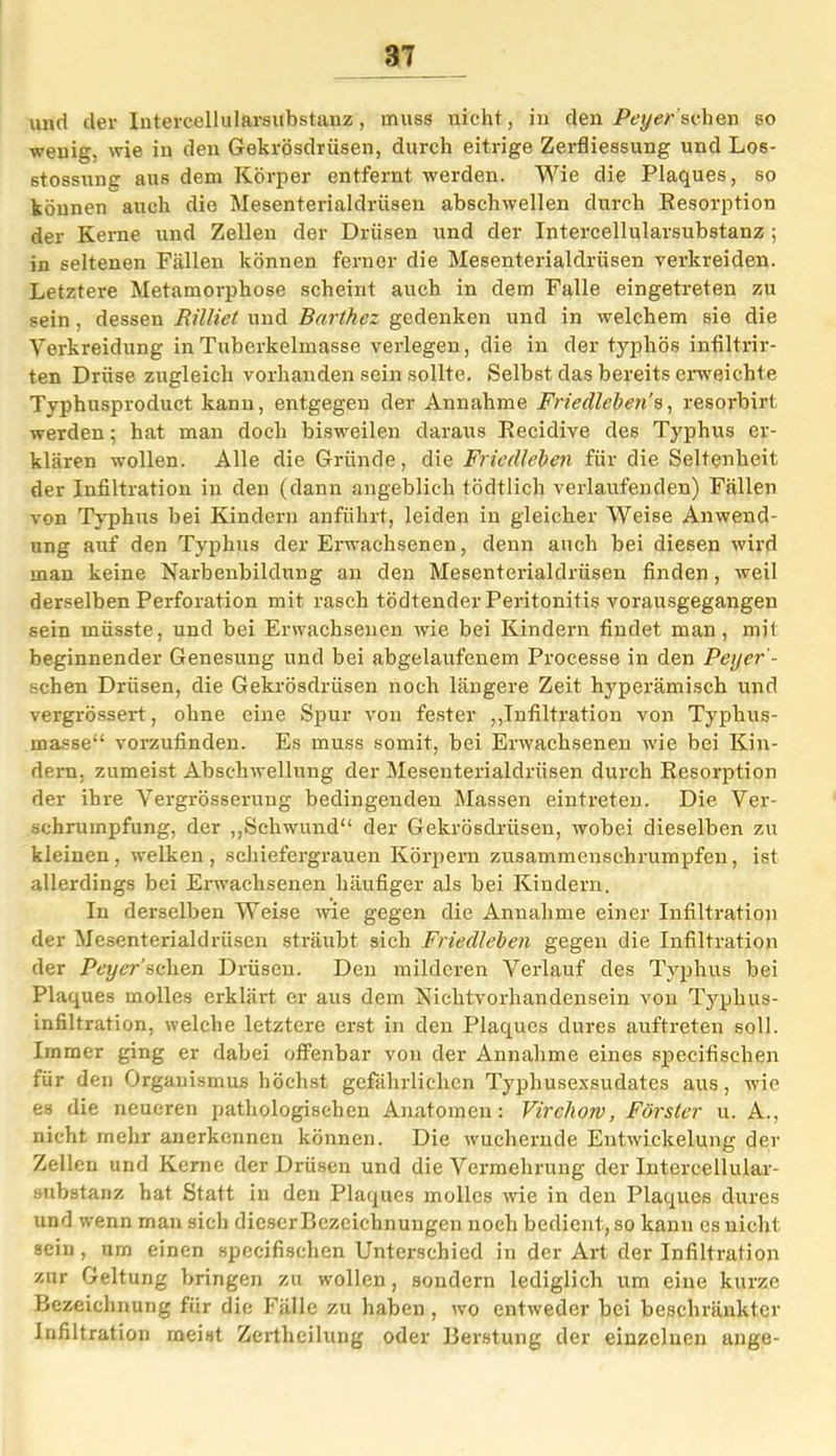 und der lutereellularsubstauz , muss nicht, in den Peyersehen so wenig, wie in den Gekrösdriisen, durch eitrige Zerfliessung und Los- stossung aus dem Körper entfernt werden. Wie die Plaques, so können auch die Mesenterialdrüsen abschwellen durch Resorption der Kerne und Zellen der Drüsen und der Intercellularsubstanz ; in seltenen Fällen können ferner die Mesenterialdrüsen verkreiden. Letztere Metamorphose scheint auch in dem Falle eingetreten zu sein , dessen Rilliet und Barthez gedenken und in welchem sie die Verkreidung inTuberkelmasse verlegen, die in der typhös infiltrir- ten Drüse zugleich vorhanden sein sollte. Selbst das bereits erweichte Typhusproduct kann, entgegen der Annahme Friedleben ^, resorbirt werden; hat man doch bisweilen daraus Recidive des Typhus er- klären wollen. Alle die Gründe, die Friedleben für die Seltenheit der Infiltration in den (dann angeblich tödtlich verlaufenden) Fällen von Typhus bei Kindern anführt, leiden in gleicher Weise Anwend- ung auf den Typhus der Erwachsenen, denn auch bei diesen wird man keine Narbenbildung an den Mesenterialdrüsen finden, weil derselben Perforation mit rasch tödtender Peritonitis vorausgegangen sein müsste, und bei Erwachsenen wie bei Kindern findet man, mit beginnender Genesung und bei abgelaufenem Processe in den Peyer'- schen Drüsen, die Gekrösdriisen noch längere Zeit hyperämisch und vergrössert, ohne eine Spur von fester „Infiltration von Typhus- masse“ vorzufinden. Es muss somit, bei Erwachsenen wie bei Kin- dern. zumeist Abschwellung der Meseuterialdriisen durch Resorption der ihre Vergrösserung bedingenden Massen eintreten. Die Ver- schrumpfung, der „Schwund“ der Gekrösdrüsen, wobei dieselben zu kleinen, welken, schiefergrauen Körpern zusammenschrumpfen, ist allerdings bei Erwachsenen häufiger als bei Kindern. In derselben Weise wie gegen die Annahme einer Infiltration der Mesenterialdrüsen sträubt sich Friedleben gegen die Infiltration der Peyer’sehen Drüsen. Den milderen Verlauf des Typhus bei Plaques molles erklärt er aus dem Nichtvorhandensein von Typhus- infiltration, welche letztere erst in den Plaques dures auftreten soll. Immer ging er dabei offenbar von der Annahme eines specifischen für den Organismus höchst gefährlichen Typhusexsudates aus, wie es die neueren pathologischen Anatomen: Virchow, Förster u. A., nicht mehr anerkennen können. Die wuchernde Entwickelung der Zellen und Kerne der Drüsen und die Vermehrung der Intercellular - substanz hat Statt in den Plaques mollcs wie in den Plaques dures und wenn man sich dieser Bezeichnungen noch bedient, so kann es nicht sein , um einen specifischen Unterschied in der Art der Infiltration zur Geltung bringen zu wollen, sondern lediglich um eine kurze Bezeichnung für die Fälle zu haben , wo entweder bei beschränkter Infiltration meist Zertheilung oder Berstung der einzelnen ange-