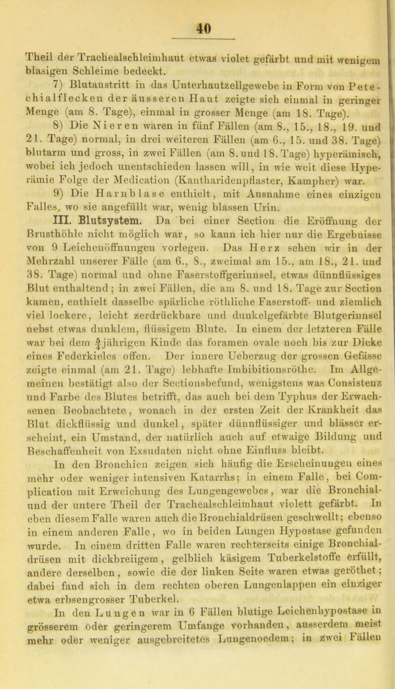 Theil der Trachealschleimhaut etwas violet gefärbt und mit wenigem blasigen Schleime bedeckt. 7) Blutaustritt in das Unterhautzellgewebe in Form von Pete- chial fl ecken der äusseren Haut zeigte sich einmal in geringer Menge (am 8. Tage), einmal in grosser Menge (am 18. Tage). 8) Die Nieren waren in fünf Fällen (am 8., 15., 18., 19. und 21. Tage) normal, in drei weiteren Fällen (am 6., 15. und 38. Tage) blutarm und gross, in zwei Fällen (am 8. und 18. Tage) hyperämisch, wobei ich jedoch unentschieden lassen will, in wie weit diese Hype- rämie Folge der Medication (Kantharidenpflaster, Kampher) war. 9) Die klarnb läse enthielt, mit Ausnahme eines einzigen Falles, wo sie angefüllt war, wenig blassen Urin. III. Blutsystem. Da bei einer Section die Eröffnung der Brusthöhle nicht möglich war, so kann ich hier nur die Ergebuisse von 9 Leichenöffnungen vorlegen. Das Herz sehen wir in der Mehrzahl unserer Fälle (am 6., 8., zweimal am 15., am 18., 21. und 38. Tage) normal und ohne Faserstoffgerinnsel, etwas dünnflüssiges Blut enthaltend ; in zwei Fällen, die am 8. und 18. Tage zur Section kamen, enthielt dasselbe spärliche röthliche Faserstoff- und ziemlich viel lockere, leicht zerdrückbare und dunkelgefärbte Blutgerinnsel nebst etwas dunklem, flüssigem Blute. In einem der letzteren Fälle war bei dem | jährigen Kinde das foramen ovale noch bis zur Dicke eines Federkieles offen. Der innere Ueberzug der grossen Gefässe zeigte einmal (am 21. Tage) lebhafte Imbibitionsröthe. Im Allge- meinen bestätigt also der Sectionsbcfund, wenigstens was Cousistenz und Farbe des Blutes betrifft, das auch bei dem Typhus der Erwach- senen Beobachtete, wonach in der ersten Zeit der Krankheit das Blut dickflüssig und dunkel, später dünnflüssiger und blässer er- scheint, ein Umstand, der natürlich auch auf etwaige Bildung und Beschaffenheit von Exsudaten nicht ohne Einfluss bleibt. In den Bronchien zeigen sich häufig die Erscheinungen eines mehr oder weniger intensiven Katarrhs; in einem Falle, bei Com- plication mit Erweichung des Lungengewebes, war die Bronchial- und der untere Theil der Trachealschleimhaut violett gefärbt. In eben diesem Falle waren auch die Bronchialdrüsen geschwellt ; ebenso in einem anderen Falle, wo in beiden Lungen Hypostase gefunden wurde. In einem dritten Falle waren rechterseits einige Bronchial- drüsen mit dickbreiigem, gelblich käsigem Tuberkelstoffe erfüllt, andere derselben, sowie die der linken Seite waren etwas geröthet; dabei fand sich in dem rechten oberen Lungenlappen ein einziger etwa erbsengrosser Tuberkel. In den Lungen war in 6 Fällen blutige Leichenhypostase in grösserem oder geringerem Umfange vorhanden, ausserdem meist mehr oder weniger ausgcbi’citetes Lungenoedein; in zwei Fällen