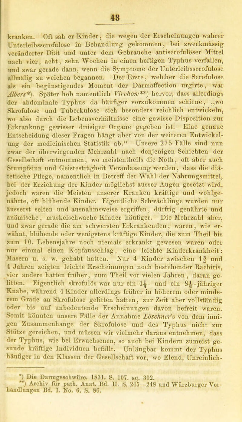 kranken. Oft sah er Kinder, die wegen der Erscheinungen wahrer Unterleibsscrofulose in Behandlung gekommen, bei zweckmässig veränderter Diät und unter dem Gebrauche antiscrofulöser Mittel nach vier, acht, zehn Wochen in einen heftigen Typhus verfallen, und zwar gerade dann, wenn die Symptome der Unterleibsscrofulose allmälig zu weichen begannen. Der Erste, welcher die Scrofulose als ein begünstigendes Moment der Darmaffection urgirte, war Albers*). Später hob namentlich Virchorv**) hervor, dass allerdings der abdominale Typhus da häufiger vorzukommen schiene, „wo Skrofulöse und Tuberkulose sich besonders reichlich entwickeln, wo also durch die Lebensverhältnisse eine gewisse Disposition zur Erkrankung gewisser drüsiger Organe gegeben ist. Eine genaue Entscheidung dieser Fragen hängt aber von der weiteren Entwickel- ung der medicinischen Statistik ab.“ Unsere 275 Fälle sind nun zwar der überwiegenden Mehrzahl nach denjenigen Schichten der Gesellschaft entnommen, wo meistentheils die Noth, oft aber auch Stumpfsinn und Geistesträgheit Veranlassung werden, dass die diä- tetische Pflege, namentlich in Betreff' der Wahl der Nahrungsmittel, bei der Erziehung der Kinder möglichst ausser Augen gesetzt wird, jedoch waren die Meisten unserer Kranken kräftige und wohlge- nährte, oft blühende Kinder. Eigentliche Schwächlinge wurden nur äusserst selten und ausnahmsweise ergriffen, dürftig genährte und anämische , muskelschwache Kinder häufiger. Die Mehrzahl aber, und zwar gerade die am schwersten Erkrankenden, waren, wie er- wähnt, blühende oder wenigstens kräftige Kinder, die zum Theil bis zum 10. Lebensjahre noch niemals erkrankt gewesen waren oder nur einmal einen Kopfausschlag, eine leichte Kinderkrankheit: Masern u. s. w. gehabt hatten. Nur 4 Kinder zwischen 1und 4 Jahren zeigten leichte Erscheinungen noch bestehender Kachitis, vier andere hatten früher, zum Theil vor vielen Jahren, daran ge- litten. Eigentlich skrofulös war nur ein 44 - und ein 84-jähriger Knabe, während 4 Kinder allerdings früher in höherem oder minde- rem Grade an Skrofulöse gelitten hatten, zur Zeit aber vollständig oder bis auf unbedeutende Erscheinungen davon befreit waren. Somit könnten unsere Fälle der Annahme Löschner's von dem inni- gen Zusammenhänge der Skrofulöse und des Typhus nicht zur Stütze gereichen, und müssen wir vielmehr daraus entnehmen, dass der Typhus, wie bei Erwachsenen, so auch bei Kindern zumeist ge- sunde kräftige Individuen befällt. Unläugbar kommt der Typhus häufiger in den Klassen der Gesellschaft vor, wo Elend, Unreiulich- *) Die Darmgeschwüre. 1831. S. 107. sq. 302. **) Archiv für path. Anat. Bd. II. S. 245—248 und Würzburger Ver- handlungen Bd. I. No. 6. S. 86.
