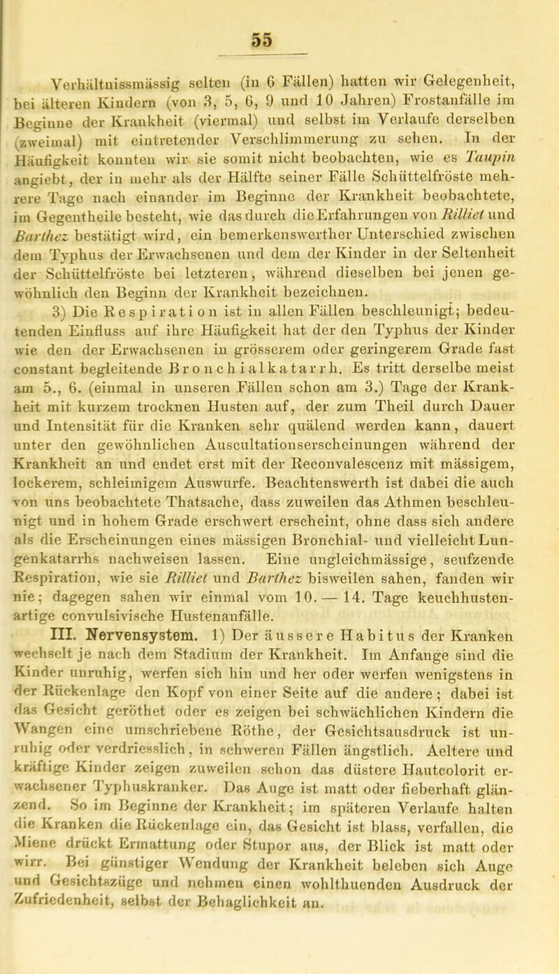 Verhältuissmässig selten (in G Fällen) hatten wir Gelegenheit, bei älteren Kindern (von 3, 5, 6, 0 und 10 Jahren) Frostanfälle im Beginne der Krankheit (viermal) und selbst im Verlaufe derselben (zweimal) mit eintretender Verschlimmerung zu sehen. In der Häufigkeit konnten wir sie somit nicht beobachten, wie es Taupin angiebt, der in mehr als der Hälfte seiner Fälle Schüttelfröste meh- rere Tage nach einander im Beginne der Krankheit beobachtete, im Gegentheile besteht, wie das durch die Erfahrungen von Rilltet und ßarthez bestätigt wird, ein bemerkenswerthcr Unterschied zwischen dem Typhus der Erwachsenen und dem der Kinder in der Seltenheit der Schüttelfröste bei letzteren, während dieselben bei jenen ge- wöhnlich den Beginn der Krankheit bezeichnen. 3) Die Respiration ist in allen Fällen beschleunigt; bedeu- tenden Einfluss auf ihre Häufigkeit hat der den Typhus der Kinder wie den der Erwachsenen in grösserem oder geringerem Grade fast coustant begleitende Bronchialkatarrh. Es tritt derselbe meist am 5., 6. (einmal in unseren Fällen schon am 3.) Tage der Krank- heit mit kurzem trocknen Husten auf, der zum Theil durch Dauer und Intensität für die Kranken sehr quälend werden kann, dauert unter den gewöhnlichen Auscultationserschcinungen während der Krankheit an und endet erst mit der Reconvalescenz mit mässigem, lockerem, schleimigem Auswurfe. Beachtenswerth ist dabei die auch von uns beobachtete Thatsache, dass zuweilen das Athmen beschleu- nigt und in hohem Grade erschwert erscheint, ohne dass sich andere als die Erscheinungen eines mässigen Bronchial- und vielleicht Lun- genkatarrhs nachweisen lassen. Eine ungleichmässige, seufzende Respiration, wie sie Rilliet und Bartliez bisweilen sahen, fanden wir nie; dagegen sahen wir einmal vom 10. — 14. Tage keuchhusten- artige convulsivische Hustenanfälle. III. Nervensystem. 1) Der äussere Habitus der Kranken wechselt je nach dem »Stadium der Krankheit. Im Anfänge sind die Kinder unruhig, werfen sich hin und her oder werfen wenigstens in der Rückenlage den Kopf von einer Seite auf die andere ; dabei ist das Gesicht geröthet oder es zeigen bei schwächlichen Kindern die V angen eine umschriebene Röthe, der Gesichtsausdruck ist un- ruhig oder verdriesslich, in schweren Fällen ängstlich. Aeltere und kräftige Kinder zeigen zuweilen schon das düstere Hautcolorit, er- wachsener Typhuskranker. Das Auge ist matt oder fieberhaft glän- zend. So im Beginne der Krankheit; im späteren Verlaufe halten die Kranken die Rückenlage ein, das Gesicht ist blass, verfallen, die Miene drückt Ermattung oder Stupor aus, der Blick ist matt oder wirr. Bei günstiger Wendung der Krankheit beleben sich Auge und Gesichtszüge und nehmen einen wohlthuenden Ausdruck der Zufriedenheit, selbst der Behaglichkeit an.