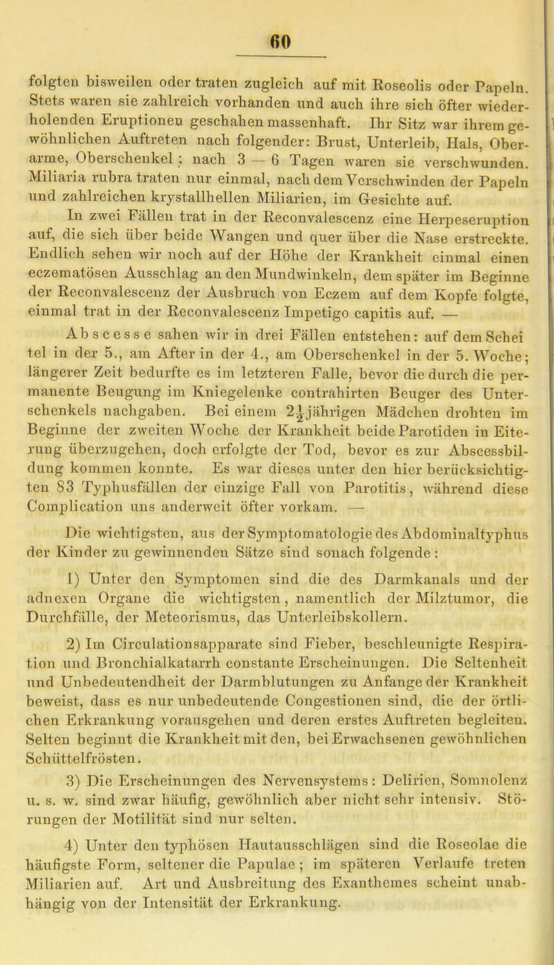 folgten bisweilen oder traten zugleich auf mit Roseolis oder Papeln. Stets waren sie zahlreich vorhanden und auch ihre sich öfter wieder- holenden Eruptionen geschahen massenhaft. Ihr Sitz war ihrem ge- wöhnlichen Auftreten nach folgender: Brust, Unterleib, Hals, Ober- arme, Oberschenkel , nach 3 — 6 Tagen waren sie verschwunden. Miliaria rubra traten nur einmal, nach dem Verschwinden der Papeln und zahlreichen krystallh eilen Miliarien, im Gesichte auf. In zwei Fällen trat in der Reconvalescenz eine Herpeseruption auf, die sich über beide Wangen und quer über die Nase erstreckte. Endlich sehen wir noch auf der Höhe der Krankheit einmal einen eczematösen Ausschlag an den Mundwinkeln, dem später im Beginne der Reconvalescenz der Ausbruch von Eczem auf dem Kopfe folgte, einmal trat in der Reconvalescenz Impetigo capitis auf. — Ab sc esse sahen wir in drei Fällen entstehen: auf demSchei tel in der 5., am After in der 4., am Oberschenkel in der 5. Woche; längerer Zeit bedurfte es im letzteren Falle, bevor die durch die per- manente Beugung im Kniegelenke contrahirten Beuger des Unter- schenkels nachgaben. Bei einem 2£jährigen Mädchen drohten im Beginne der zweiten Woche der Krankheit beide Parotiden in Eite- rung überzugehen, doch erfolgte der Tod, bevor es zur Abseessbil- dung kommen konnte. Es war dieses unter den hier berücksichtig- ten 83 Typhusfällen der einzige Fall von Parotitis, während diese Complication uns anderweit öfter vorkam. — Die wichtigsten, aus der Symptomatologie des Abdominaltyphus der Kinder zu gewinnenden Sätze sind sonach folgende: 1) Unter den Symptomen sind die des Darmkanals und der adnexen Organe die wichtigsten, namentlich der Milztumor, die Durchfälle, der Meteorismus, das Unterleibskollern. 2) Im Circulationsapparate sind Fieber, beschleunigte Respira- tion und Bronchialkatarrh constante Erscheinungen. Die Seltenheit und Unbedeutendheit der Darmblutungen zu Anfänge der Krankheit beweist, dass es nur unbedeutende Congestionen sind, die der örtli- chen Erkrankung vorausgehen und deren erstes Auftreten begleiten. Selten beginnt die Krankheit mit den, bei Erwachsenen gewöhnlichen Schüttelfrösten. 3) Die Erscheinungen des Nervensystems: Delirien, Somnolenz u. s. w. sind zwar häutig, gewöhnlich aber nichtsehr intensiv. Stö- rungen der Motilität sind nur selten. 4) Unter den typhösen Hautausschlägen sind die Roseolae die häufigste Form, seltener die Papulae; im späteren Verlaufe treten Miliarien auf. Art und Ausbreitung des Exauthemcs scheint unab- hängig von der Intensität der Erkrankung.