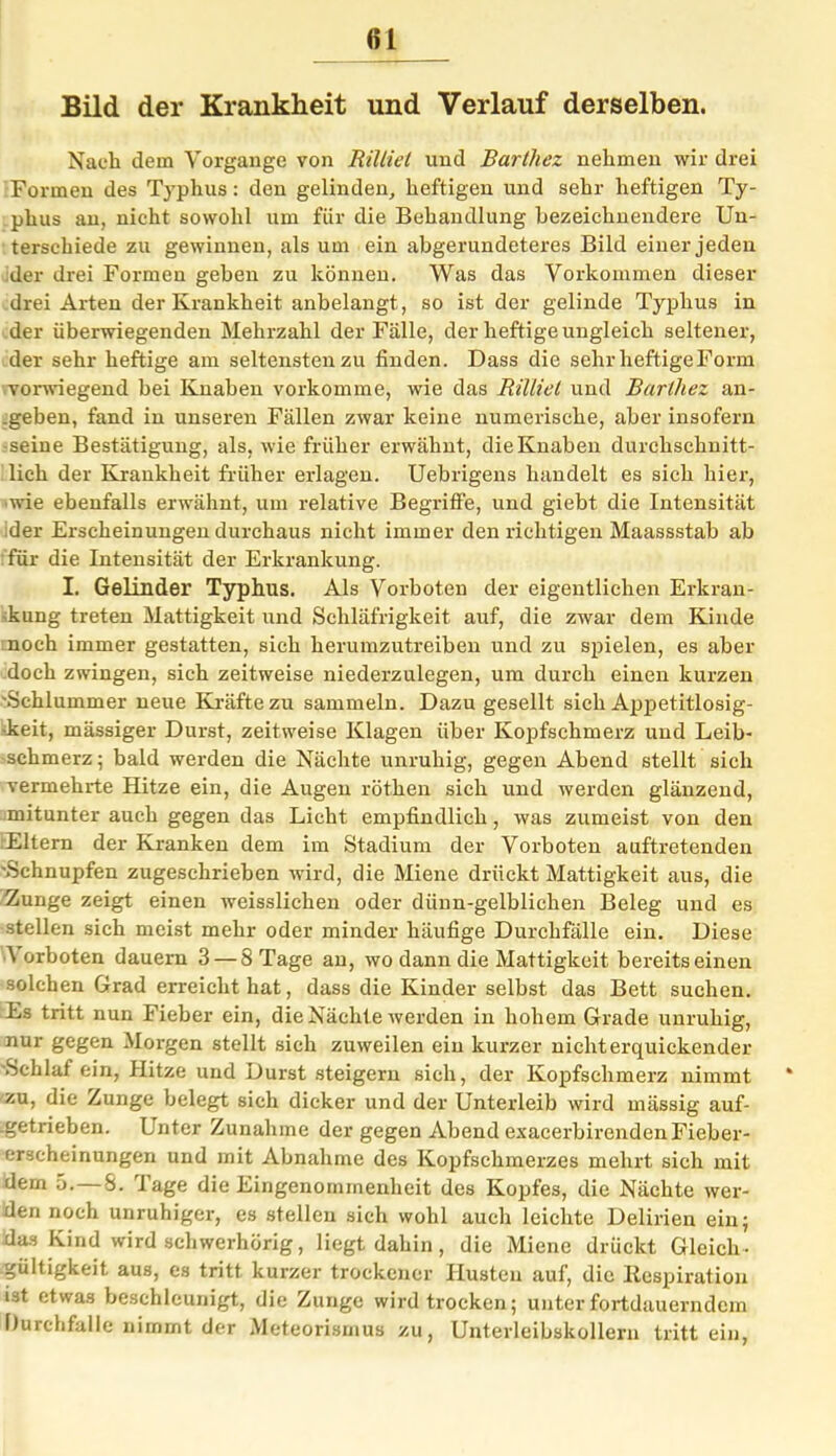 (il Bild der Krankheit und Verlauf derselben. Nach dem Vorgänge von Riltiet und Barthez nehmen wir drei Formen des Typhus: den gelinden, heftigen und sehr heftigen Ty- phus an, nicht sowohl um für die Behandlung bezeichnendere Un- terschiede zu gewinnen, als um ein abgerundeteres Bild einer jeden der drei Formen geben zu können. Was das Vorkommen dieser drei Arten der Krankheit anbelangt, so ist der gelinde Typhus in der überwiegenden Mehrzahl der Fälle, der heftige ungleich seltener, der sehr heftige am seltensten zu finden. Dass die sehr heftige Form vorwiegend bei Knaben vorkomme, wie das Rilliel und Barlliez an- .geben, fand in unseren Fällen zwar keine numerische, aber insofern •seine Bestätigung, als, wie früher erwähnt, die Knaben durchschnitt- lich der Krankheit früher erlagen. Uebrigens handelt es sich hier, wie ebenfalls erwähnt, um relative Begriffe, und giebt die Intensität ;der Erscheinungen durchaus nicht immer den richtigen Maassstab ab für die Intensität der Erkrankung. I. Gelinder Typhus. Als Vorboten der eigentlichen Erkran- kung treten Mattigkeit und Schläfrigkeit auf, die zwar dem Kinde noch immer gestatten, sich herumzutreiben und zu spielen, es aber doch zwingen, sich zeitweise niederzulegen, um durch einen kurzen 'Schlummer neue Kräfte zu sammeln. Dazu gesellt sich Appetitlosig- -keit, mässiger Durst, zeitweise Klagen über Kopfschmerz und Leib- schmerz ; bald werden die Nächte unruhig, gegen Abend stellt sich vermehrte Hitze ein, die Augen röthen sich und werden glänzend, mitunter auch gegen das Licht empfindlich , was zumeist von den Eltern der Kranken dem im Stadium der Vorboten auftretenden 'Schnupfen zugeschrieben wird, die Miene drückt Mattigkeit aus, die Zunge zeigt einen weisslichen oder dünn-gelblichen Beleg und es stellen sich meist mehr oder minder häufige Durchfälle ein. Diese ^ orboten dauern 3 — 8 Tage an, wo dann die Mattigkeit bereits einen solchen Grad erreicht hat, dass die Kinder selbst das Bett suchen. Es tritt nun Fieber ein, die Nächte werden in hohem Grade unruhig, nur gegen Morgen stellt sich zuweilen ein kurzer nichterquickender Schlaf ein, Hitze und Durst steigern sich, der Kopfschmerz nimmt zu, die Zunge belegt sich dicker und der Unterleib wird mässig auf- .getrieben. Lnter Zunahme der gegen Abend exacerbirenden Fieber- erscheinungen und mit Abnahme des Kopfschmerzes mehrt sich mit dem 5. S. läge die Eingenommenheit des Kopfes, die Nächte wer- den noch unruhiger, es stellen sich wohl auch leichte Delirien ein; das Kind wird schwerhörig, liegt dahin, die Miene drückt Gleich- gült igkeit, aus, es tritt kurzer trockener Husten auf, die Ilespiration ist etwas beschleunigt, die Zunge wird trocken; unter fortdauerndem Durchfalle nimmt der Meteorismus zu, Unterleibskollern tritt ein,