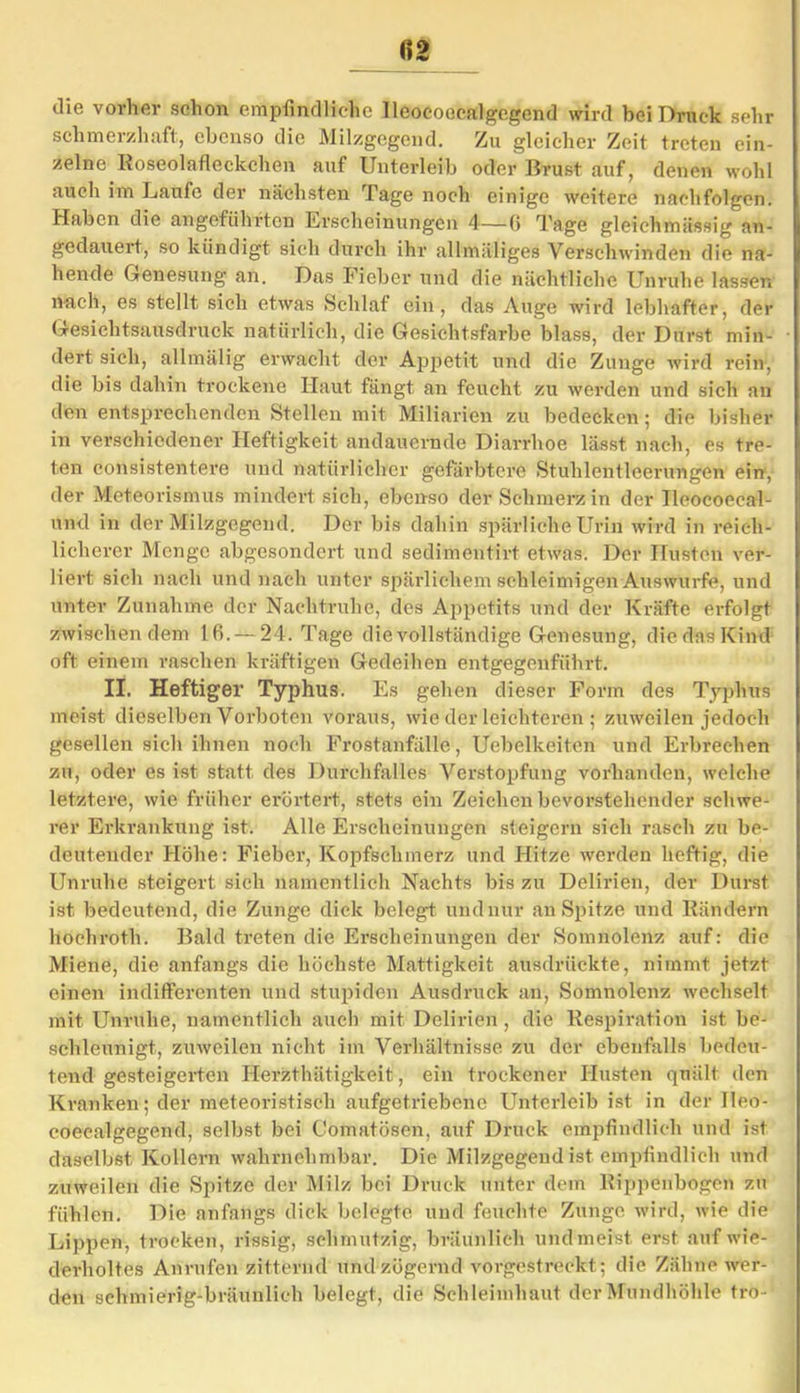 fi2 die vorher schon empfindliche Ileocoecalgcgend wird bei Druck sehr schmerzhaft, ebenso die Milzgegend. Zu gleicher Zeit treten ein- zelne Roseolafleckchen auf Unterleib oder Brust auf, denen wohl auch im Laufe der nächsten Tage noch einige weitere nachfolgen. Haben die angeführten Erscheinungen 4—(} Tage gleichmüssig an- gedauert, so kündigt sich durch ihr allmäliges Verschwinden die na- hende Genesung an. Das Fieber und die nächtliche Unruhe lassen nach, es stellt sich etwas Schlaf ein, das Auge wird lebhafter, der Gesichtsausdruck natürlich, die Gesichtsfarbe blass, der Durst min- dert sich, allmälig erwacht der Appetit und die Zunge wird rein, die bis dahin trockene Haut fängt an feucht zu werden und sich an den entsprechenden Stellen mit Miliarien zu bedecken; die bisher in verschiedener Heftigkeit andauernde Diarrhoe lässt nach, es tre- ten consistentere und natürlicher gefärbtere Stuhlcntleerungen ein, der Meteorismus mindert sich, ebenso der Schmerz in der Ileocoeeal- und in der Milzgegend. Der bis dahin spärliche Urin wird in reich- licherer Menge abgesondert und sedimentirt etwas. Der Husten ver- liert sich nach und nach unter spärlichem schleimigen Auswurfe, und unter Zunahme der Nachtruhe, des Appetits und der Kräfte erfolgt zwischen dem 16. — 24. Tage die vollständige Genesung, die das Kind oft einem raschen kräftigen Gedeihen entgegenführt. II. Heftiger Typhus. Es gehen dieser Form des Typhus meist dieselben Vorboten voraus, wie der leichteren ; zuweilen jedoch gesellen sich ihnen noch Frostanfälle, Uebelkeiten und Erbrechen zu, oder es ist statt des Durchfalles Verstopfung vorhanden, welche letztere, wie früher erörtert, stets ein Zeichen bevorstehender schwe- rer Erkrankung ist. Alle Erscheinungen steigern sich rasch zu be- deutender Höhe: Fieber, Kopfschmerz und Hitze werden heftig, die Unruhe steigert sich namentlich Nachts bis zu Delirien, der Durst ist bedeutend, die Zunge dick belegt und nur an Spitze und Rändern hochroth. Bald treten die Erscheinungen der Somnolenz auf: die Miene, die anfangs die höchste Mattigkeit ausdrückte, nimmt jetzt einen indifferenten und stupiden Ausdruck an, Somnolenz wechselt mit Unruhe, namentlich auch mit Delirien , die Respiration ist be- schleunigt, zuweilen nicht im Verhältnisse zu der ebenfalls bedeu- tend gesteigerten Herzthätigkeit, ein trockener Husten quält den Kranken; der meteoristisch aufgetriebene Unterleib ist in der Ileo- coecalgegend, selbst bei Comatösen, auf Druck empfindlich und ist daselbst Kollern wahrnehmbar. Die Milzgegend ist empfindlich und zuweilen die Spitze der Milz bei Druck unter dein Rippenbogen zu fühlen. Die anfangs dick belegte und feuchte Zunge wird, wie die Lippen, trocken, rissig, schmutzig, bräunlich undmeist erst auf wie- derholtes Anrufen zitternd und zögernd vorgestreckt; die Zähne wer- den schmierig-bräunlich belegt, die Schleimhaut der Mundhöhle tro-