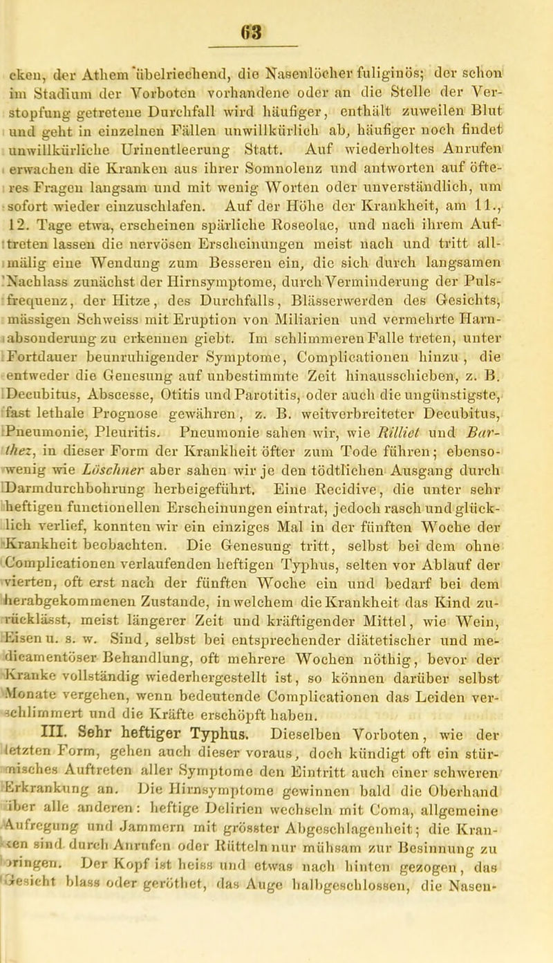 03 ckeu, der Athem ‘übelriechend, die Nasenlöcher fuliginös; der schon im Stadium der Vorboten vorhandene oder an die Stelle der Ver- stopfung getretene Durchfall wird häufiger, enthält zuweilen Blut und geht in einzelnen Fällen unwillkürlich ab, häufiger noch findet unwillkürliche Urinentleerung Statt. Auf wiederholtes Anrufen erwachen die Kranken aus ihrer Somnolenz und antworten auf öfte- res Fragen langsam und mit wenig Worten oder unverständlich, um sofort wieder eiuzuschlafen. Auf der Höhe der Krankheit, am 11., 12. Tage etwa, erscheinen spärliche Roseolae, und nach ihrem Auf- treten lassen die nervösen Erscheinungen meist nach und tritt all- miilig eine Wendung zum Besseren ein, die sich durch langsamen Nachlass zunächst der Hirnsymptome, durch Verminderung der Puls- frequenz, der flitze, des Durchfalls, Blässerwerden des G-esichts, massigen Schweiss mit Eruption von Miliarien und vermehrte Harn- iabsonderung zu erkennen giebt. Im schlimmeren Falle treten, unter Fortdauer beunruhigender Symptome, Complicationen hinzu, die entweder die Genesung auf unbestimmte Zeit hinausschieben, z. B. Decubitus, Abscesse, Otitis und Parotitis, oder auch die ungünstigste, fast lethale Prognose gewähren, z. B. weitverbreiteter Decubitus, Pneumonie, Pleuritis. Pneumonie sahen wir, wie Rillict und Bar- thez, in dieser Form der Krankheit öfter zum Tode führen; ebenso- wenig wie Löschner aber sahen wir je den tödtlichen Ausgang durch Darmdurchbohrung herbeigeführt. Eine Recidive, die unter sehr heftigen functionellen Erscheinungen eintrat, jedoch rasch und glück- lich verlief, konnten wir ein einziges Mal in der fünften Woche der Krankheit beobachten. Die Genesung tritt, selbst bei dem ohne Complicationen verlaufenden heftigen Typhus, selten vor Ablauf der vierten, oft erst nach der fünften Woche ein und bedarf bei dem herabgekommenen Zustande, in welchem die Krankheit das Kind zu- rücklässt, meist längerer Zeit und kräftigender Mittel, wie Wein, Eisen u. s. w. Sind, selbst bei entsprechender diätetischer und me- dicamentöser Behandlung, oft mehrere Wochen nöthig, bevor der Ki-anke vollständig wiederhergestellt ist, so können darüber selbst Monate vergehen, wenn bedeutende Complicationen das Leiden ver- schlimmert und die Kräfte erschöpft haben. III. Sehr heftiger Typhus. Dieselben Vorboten, wie der letzten Form, gehen auch dieser voraus, doch kündigt oft ein stür- nisches Auftreten aller Symptome den Eintritt auch einer schweren Erkrankung an. Die Hirnsymptome gewinnen bald die Oberhand iber alle anderen: heftige Delirien wechseln mit Coma, allgemeine Aufregung und Jammern mit grösster Abgeschlagenheit; die Kran- ■cen sind durch Anrufen oder Rütteln nur mühsam zur Besinnung zu .»ringen. Der Kopf ist heiss und etwas nach hinten gezogen, das '*esicht blass oder gerüthet, das Auge halbgeschlossen, die Nasen-
