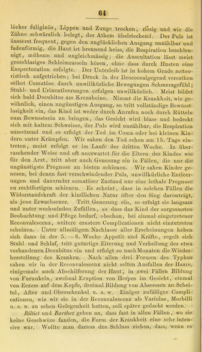 u löchei fuliginös, Lippen und Zunge trocken, rissig und wie die /filme schwärzlich belegt, der Athem übelriechend. Der Puls ist iiusserst frequent, gegen den unglücklichen Ansgang unzählbar und fadenföimig, die Haut ist brennend heiss, die Respiration beschleu- nigt, mühsam und ungleichmässig; die Auscultation lässt meist grossblasiges Schleimrasseln hören, ohne dass durch Husten eine Exspectoration erfolgte. Der Unterleib ist in hohem Grade meteo- listisch aufgetrieben; bei Druck in der Ileocoecalgegend verrathen selbst Comatöse durch unwillkürliche Bewegungen Schmerzgefühl; Stuhl- und Urinentleerungen erfolgen unwillkürlich. Meist bildet sich bald Decubitus am Kreuzbeine. Nimmt die Krankheit, wie ge- wöhnlich, einen ungünstigen Ausgang, so tritt vollständige Bewusst- losigkeit ein, das Kind ist weder durch Anrufen noch durch Rütteln zum Bewusstsein zu bringen, das Gesicht wird blass und bedeckt sich mit kaltem Schweisse, der Puls wird unzählbar, die Respiration aussetzend und es erfolgt der Tod im Coma oder bei kleinen Kin- dern unter Krämpfen. Wir sahen den Tod schon am 15. Tage ein- treten, meist erfolgt er im Laufe der dritten Woche. In über- raschender Weise und oft unerwartet für die Eltern des Kindes wie für den Arzt, tritt aber auch Genesung ein in Fällen, die nur die ungünstigste Prognose zu bieten schienen. Wir sahen Kinder ge- nesen, bei denen fast verschwindender Puls, unwillkürliche Entleer- ungen und dauernder comatöser Zustand nur eine lethale Prognose zu rechtfertigen schienen. Es scheint, dass in solchen Fällen die Widerstandskraft der kindlichen Natur öfter den Sieg davonträgt, als jene Erwachsener. Tritt Genesung ein, so erfolgt sie langsam und unter wechselnden Zufällen, so dass das Kind der sorgsamsten Beobachtung und Pflege bedarf, obschon, bei einmal eingetretener Reconvalescenz, weitere ernstere Complicationen nicht einzutreten scheinen. Unter allmäligem Nachlasse aller Erscheinungen heben sich dann in der 5. — G. Woche Appetit und Kräfte, regelt sich Stuhl und Schlaf, tritt gutartige Eiterung und Verheilung des etwa vorhandenen Decubitus ein und erfolgt so nach Monaten die Wieder- herstellung des Kranken. Nach allen drei Formen des Typhus sahen wir in der Reconvalescenz nicht selten Ausfallen der Haare, einigemale auch Abschilferung der Haut, in zwei Fällen Bildung von Furunkeln, zweimal Eruption von Herpes im Gesicht, einmal von Eczem auf dem Kopfe, dreimal Bildung von Abscessen an Schei- tel , After und Oberschenkel u. s. w. Einiger zufälliger Compli- cationen, wie wir sie in der Reconvalescenz als Variolae, Morbilli u. s. w. zu sehen Gelegenheit hatten, soll später gedacht werden. Rilliel und Barlhez geben an, dass fast in allen Fällen, wo sie keine Geschwüre fanden, die Form der Krankheit eine sehr inten- sive war. Wollte mau daraus den Schluss ziehen, dass, wenn es