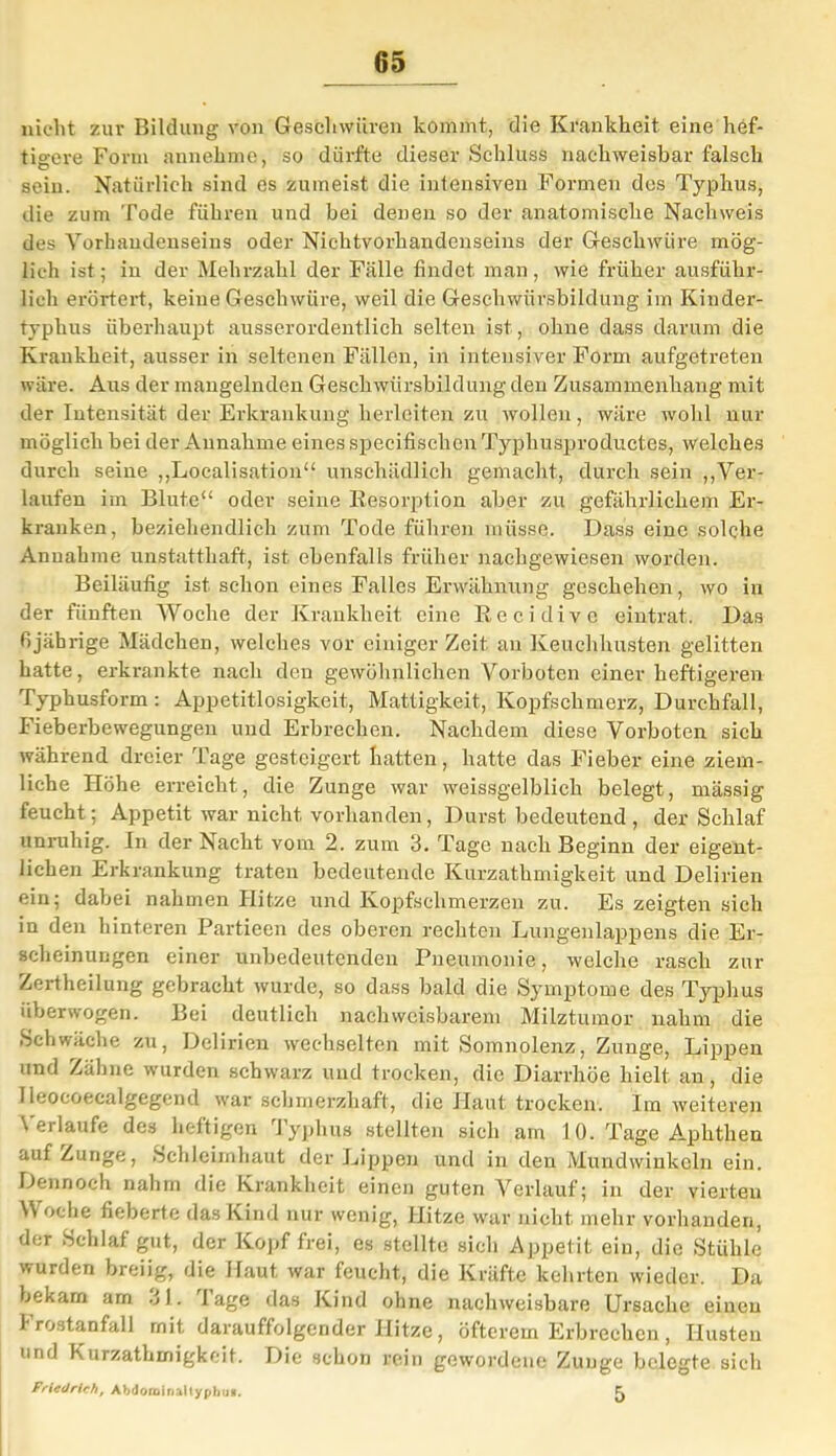 nicht zur Bildung von Geschwüren kommt, die Krankheit eine hef- tigere Form annehme, so dürfte dieser Schluss nachweisbar falsch sein. Natürlich sind es zumeist die intensiven Formen des Typhus, die zum Tode führen und bei denen so der anatomische Nachweis des Vorhandenseins oder Nichtvorhandenseins der Geschwüre mög- lich ist; in der Mehrzahl der Fälle findet man, wie früher ausführ- lich erörtert, keine Geschwüre, weil die Geschwürsbildung im Kinder- typhus überhaupt ausserordentlich selten ist, ohne dass darum die Krankheit, ausser in seltenen Fällen, in intensiver Form aufgetreten wäre. Aus der mangelnden Geschwürsbildung den Zusammenhang mit der Intensität der Erkrankung lierlciten zu wollen, wäre wohl nur möglich bei der Annahme eines speeifischcn Typhusproductes, welches durch seine „Localisation“ unschädlich gemacht, durch sein „Ver- laufen im Blute“ oder seine Resorption aber zu gefährlichem Er- kranken, beziehendlich zum Tode führen müsse. Dass eine solche Annahme unstatthaft, ist ebenfalls früher nachgewiesen worden. Beiläufig ist. schon eines Falles Erwähnung geschehen, wo in der fünften Woche der Krankheit eine Recidivo eintrat. Das fijäbrige Mädchen, welches vor einiger Zeit an Keuchhusten gelitten hatte, erkrankte nach den gewöhnlichen Vorboten einer heftigeren Typhusform: Appetitlosigkeit, Mattigkeit, Kopfschmerz, Durchfall, Fieberbewegungeu und Erbrechen. Nachdem diese Vorboten sich während dreier Tage gesteigert hatten, hatte das Fieber eine ziem- liche Höhe erreicht, die Zunge war weissgelblich belegt, massig feucht; Appetit war nicht vorhanden, Durst bedeutend , der Schlaf unruhig. In der Nacht vom 2. zum 3. Tage nach Beginn der eigent- lichen Erkrankung traten bedeutende Kurzathmigkeit und Delirien ein; dabei nahmen Hitze und Kopfschmerzen zu. Es zeigten sich in den hinteren Partieen des oberen rechten Lungenlappens die Er- scheinungen einer unbedeutenden Pneumonie, welche rasch zur Zertheilung gebracht wurde, so dass bald die Symptome des Typhus überwogen. Bei deutlich nachweisbarem Milztumor nahm die Schwäche zu, Delirien wechselten mit Somnolenz, Zunge, Lippen und Zähne wurden schwarz und trocken, die Diarrhöe hielt an, die 1 leocoecalgegend war schmerzhaft, die Haut trocken. Im weiteren Verlaufe des heftigen Typhus stellten sich am 10. Tage Aphthen auf Zunge, Schleimhaut der Lippen und in den Mundwinkeln ein. Dennoch nahm die Krankheit einen guten Verlauf; in der vierten \\ oche fieberte das Kind nur wenig, Hitze war nicht mehr vorhanden, der Schlaf gut, der Kopf frei, es stellte sich Appetit ein, die Stühle wurden breiig, die Haut war feucht, die Kräfte kehrten wieder. Da bekam arn 31. 'läge das Kind ohne nachweisbare Ursache einen Frostanfall mit darauffolgender Hitze, öfterem Erbrechen, Husten und Kurzathmigkeit. Die schon rein gewordene Zunge belegte sich Friedrich, Abdoroinaltyphu*. ^