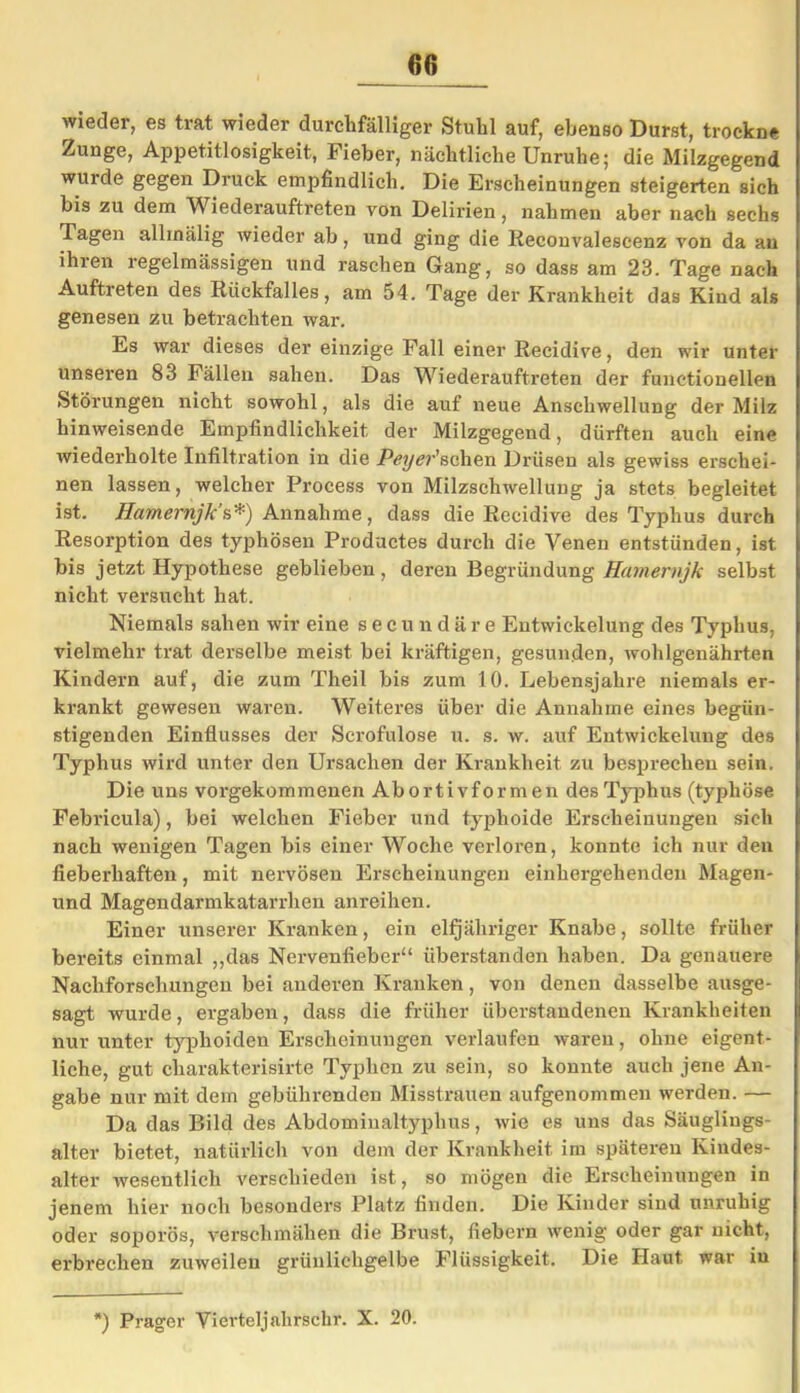 60 wieder, es trat wieder durchfälliger Stuhl auf, ebenso Durst, trockne Zunge, Appetitlosigkeit, Fieber, nächtliche Unruhe; die Milzgegend wurde gegen Druck empfindlich. Die Erscheinungen steigerten sich bis zu dem Wiederauftreten von Delirien, nahmen aber nach sechs Tagen allmälig wieder ab, und ging die lieconvalescenz von da au ihren regelmässigen und raschen Gang, so dass am 23. Tage nach Auftreten des Rückfalles, am 54. Tage der Krankheit das Kind als genesen zu betrachten war. Es war dieses der einzige Fall einer Recidive, den wir unter unseren 83 Fällen sahen. Das Wiederauftreten der functioneilen .Störungen nicht sowohl, als die auf neue Anschwellung der Milz hinweisende Empfindlichkeit der Milzgegend, dürften auch eine wiederholte Infiltration in die Peyer'sehen Drüsen als gewiss erschei- nen lassen, welcher Process von Milzschwellung ja stets begleitet ist. Hamernjk’s*) Annahme, dass die Recidive des Typhus durch Resorption des typhösen Productes durch die Venen entstünden, ist bis jetzt Hypothese geblieben, deren Begründung Hamernjk selbst nicht versucht hat. Niemals sahen wir eine secundäre Entwickelung des Typhus, vielmehr trat derselbe meist bei kräftigen, gesunden, wohlgenährten Kindern auf, die zum Theil bis zum 10. Lebensjahx-e niemals er- krankt gewesen waren. Weiteres über die Annahme eines begün- stigenden Einflusses der Scrofulose u. s. w. auf Entwickelung des Typhus wird unter den Ursachen der Krankheit zu besprechen sein. Die uns vorgekommenen Abortivformen des Typhus (typhöse Febricula), bei welchen Fieber und typhoide Erscheinungen sich nach wenigen Tagen bis einer Woche verloren, konnte ich nur den fieberhaften, mit nervösen Erscheinungen einhergehenden Magen- und Magendarmkatarrhen anreihen. Einer unserer Kranken, ein elfjähriger Knabe, sollte früher bereits einmal „das Nervenfieber“ überstanden haben. Da genauere Nachforschungen bei anderen Kranken, von denen dasselbe ausge- sagt wurde, ergaben, dass die früher überstandenen Krankheiten nur unter typhoiden Erscheinungen verlaufen waren, ohne eigent- liche, gut charakterisirte Typhcn zu sein, so konnte auch jene An- gabe nur mit dem gebührenden Misstrauen aufgenommen werden. — Da das Bild des Abdominaltyphus, wie es uns das Säuglings- alter bietet, natürlich von dem der Krankheit im späteren Kindes- alter wesentlich verschieden ist, so mögen die Erscheinungen in jenem hier noch besonders Platz finden. Die Kinder sind unruhig oder soporös, verschmähen die Brust, fiebern wenig oder gar nicht, erbrechen zuweilen grünlichgelbe Flüssigkeit. Die Haut war in l) Prager Vierteljalirschr. X. 20.