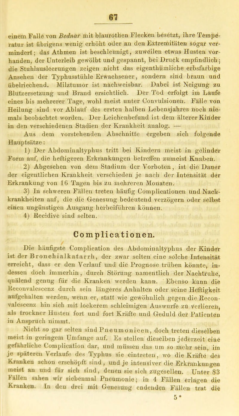 einem Falle von Bednar mit blaurotlien Flecken besetzt, ihre Tempe- ratur ist übrigens wenig erhöht oder an den Extremitäten sogar ver- mindert; das Athmen ist beschleunigt, zuweilen etwas Husten vor- handen, der Unterleib gewölbt und gespannt, bei Druck empfindlich; die Stuhlausleerungen zeigen nicht das eigentümliche erbsfarbige Ansehen der Typhusstiihle Erwachsener, sondern sind braun und übelriechend. Milztumor ist nachweisbar. Dabei ist Neigung zu Blutzersetzung und Brand ersichtlich. Der Tod erfolgt im Laufe eines bis mehrerer Tage, wohl meist unter Convulsionen. Fälle von Heilung sind vor Ablauf des ersten halben Lebensjahres noch nie- mals beobachtet worden. Der Leichenbefund ist dem älterer Kinder in den verschiedenen Stadien der Krankheit analog. — Ans dem vorstehenden Abschnitte ergeben sich folgende Hauptsätze: 1) Der Abdominaltyphus tritt bei Kindern meist in gelinder Form auf, die heftigeren Erkrankungen betreffen zumeist Knaben. 2) Abgesehen von dem Stadium der Vorboten, ist die Dauer der eigentlichen Krankheit verschieden je nach der Intensität der Erkrankung von 16 Tagen bis zu mehreren Monaten. 3) In schweren Fällen treten häufig Complicationen und Nach- krankheiten auf, die die Genesung bedeutend verzögern oder selbst einen ungünstigen Ausgang herbeiführen können. 4) Recidive sind selten. Complicationen. Die häufigste Complication des Abdominaltyphus der Kinder ist der Bronchialkatarrh, der zwar selten eine solche Intensität erreicht, dass er den Verlauf und die Prognose trüben könnte, in- dessen doch immerhin , durch Störung namentlich der Nachtruhe, quälend genug für die Kranken werden kann. Ebenso kann die Reconvalescenz durch sein längeres Anhalten oder seine Heftigkeit anfgehalten werden, wenn er, statt wie gewöhnlich gegen die Recon- vale.scenz hin sich mit lockerem schleimigen Auswurfe zu verlieren, als trockner Husten fort und fort Kräfte und Geduld der Patienten in Anspruch nimmt. Nicht so gar selten sind Pneumonieen, doch treten dieselben meist in geringem Umfange auf. Es stellen dieselben jederzeit eine gefährliche Complication dar, und müssen das um so mehr sein, im je späteren Verlaufe des Typhus sie eiutreten, wo die Kräfte des Kranken schon erschöpft sind , und je intensiver die Erkrankungen meist an und für sich sind, denen sie sich zugesellen. Unter 83 Fällen sahen wir siebenmal Pneumonie; in 4 Fällen erlagen die Kranken. In den drei mit Genesung endenden Fällen trat die 5 *