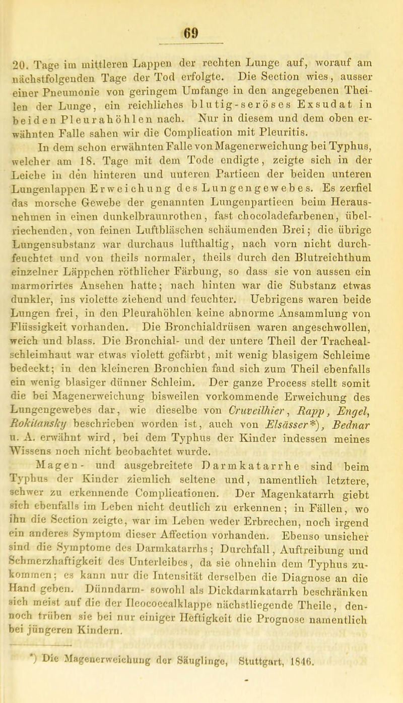 20. Tage im mittleren Lappen der rechten Lunge auf, worauf am nächstfolgenden Tage der Tod erfolgte. Die Section wies, ausser einer Pneumonie von geringem Umfange in den angegebenen Thei - len der Lunge, ein reichliches blutig-seröses Exsudat in beiden Pleurahöhlen nach. Nur in diesem und dem oben er- wähnten Falle sahen wir die Complication mit Pleuritis. In dem schon erwähnten Falle von Magenerweichung hei Typhus, welcher am 18. Tage mit dem Tode endigte, zeigte sich in der Leiche in den hinteren und unteren Partieen der beiden unteren Lungenlappen Erweichung des Lungengewebes. Es zerfiel das morsche Gewebe der genannten Lungenpartieen beim Heraus- nehmen in einen dunkelhrauurothen, fast chocoladefarbenen, übel- riechenden, von feinen Luftbläschen schäumenden Brei; die übrige Lungensubstanz war durchaus lufthaltig, nach vorn nicht durch- feuchtet und von theils normaler, theils durch den Blutreichthum einzelner Läppchen röthlicher Färbung, so dass sie von aussen ein marmorirtes Ansehen hatte; nach hinten war die Substanz etwas dunkler, ins violette ziehend und feuchter. Uebrigens waren beide Lungen frei, in den Pleurahöhlen keine abnorme Ansammlung von Flüssigkeit vorhanden. Die Bronchialdrüsen waren angeschwollen, weich und blass. Die Bronchial- und der untere Theil der Tracheal- sehleimhaut war etwas violett gefärbt , mit wenig blasigem Schleime bedeckt; in den kleineren Bronchien fand sich zum Theil ebenfalls ein wenig blasiger dünner Schleim. Der ganze Process stellt somit die bei Magenerweichung bisweilen vorkommende Erweichung des Lungengewebes dar, wie dieselbe von Cruveilhier, Rapp, Engel, Rokitansky beschrieben worden ist, auch von Elsässer*), Bednar u. A. erwähnt wird, bei dem Typhus der Kinder indessen meines Wissens noch nicht beobachtet wurde. Magen- und ausgebreitete Darmkatarrhe sind beim Typhus der Kinder ziemlich seltene und, namentlich letztere, schwer zu erkennende Complicationen. Der Magenkatarrh giebt sich ebenfalls im Leben nicht deutlich zu erkennen; in Fällen, wo ihn die Section zeigte, war im Leben weder Erbrechen, noch irgend ein anderes Symptom dieser Affection vorhanden. Ebenso unsicher sind die Symptome des Darmkatarrhs ; Durchfall, Auftreibung und Schmerzhaftigkeit des Unterleibes, da sie ohnehin dem Typhus zu- kommen; es kann nur die Intensität derselben die Diagnose an die Hand geben. Dünndarm- sowohl als Dickdarmkatarrh beschränken sich meist auf die der Ilcocoecalklappe nächstliegende Theile, den- noch trüben sie bei nur einiger Heftigkeit die Prognose namentlich bei jüngeren Kindern. *) Die Magenerweichung dor Säuglinge, Stuttgart, 1846.